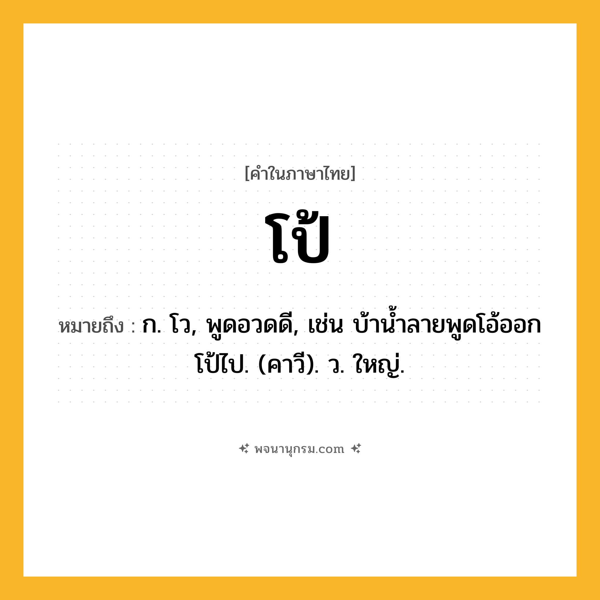 โป้ ความหมาย หมายถึงอะไร?, คำในภาษาไทย โป้ หมายถึง ก. โว, พูดอวดดี, เช่น บ้านํ้าลายพูดโอ้ออกโป้ไป. (คาวี). ว. ใหญ่.