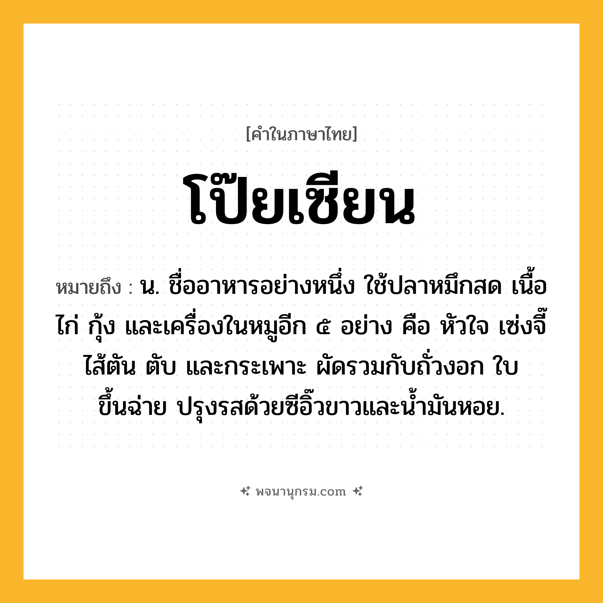โป๊ยเซียน ความหมาย หมายถึงอะไร?, คำในภาษาไทย โป๊ยเซียน หมายถึง น. ชื่ออาหารอย่างหนึ่ง ใช้ปลาหมึกสด เนื้อไก่ กุ้ง และเครื่องในหมูอีก ๕ อย่าง คือ หัวใจ เซ่งจี๊ ไส้ตัน ตับ และกระเพาะ ผัดรวมกับถั่วงอก ใบขึ้นฉ่าย ปรุงรสด้วยซีอิ๊วขาวและน้ำมันหอย.