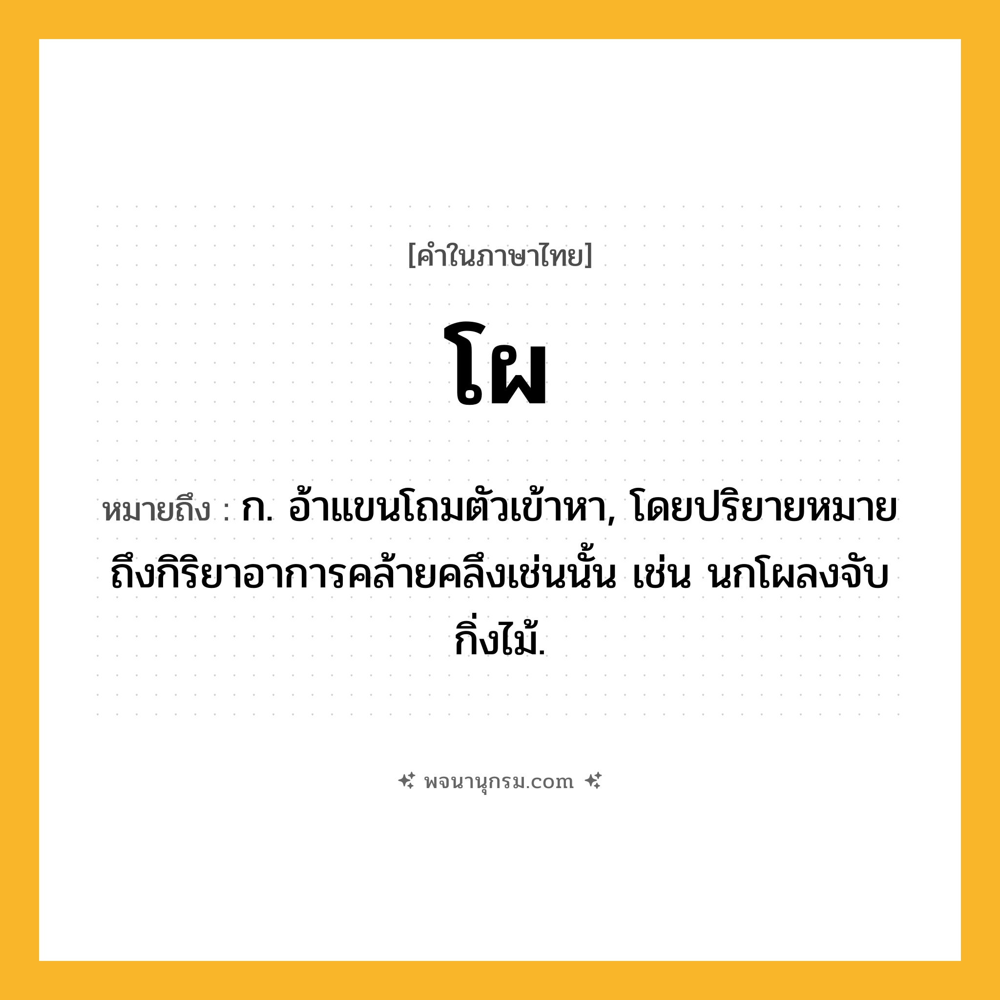 โผ ความหมาย หมายถึงอะไร?, คำในภาษาไทย โผ หมายถึง ก. อ้าแขนโถมตัวเข้าหา, โดยปริยายหมายถึงกิริยาอาการคล้ายคลึงเช่นนั้น เช่น นกโผลงจับกิ่งไม้.