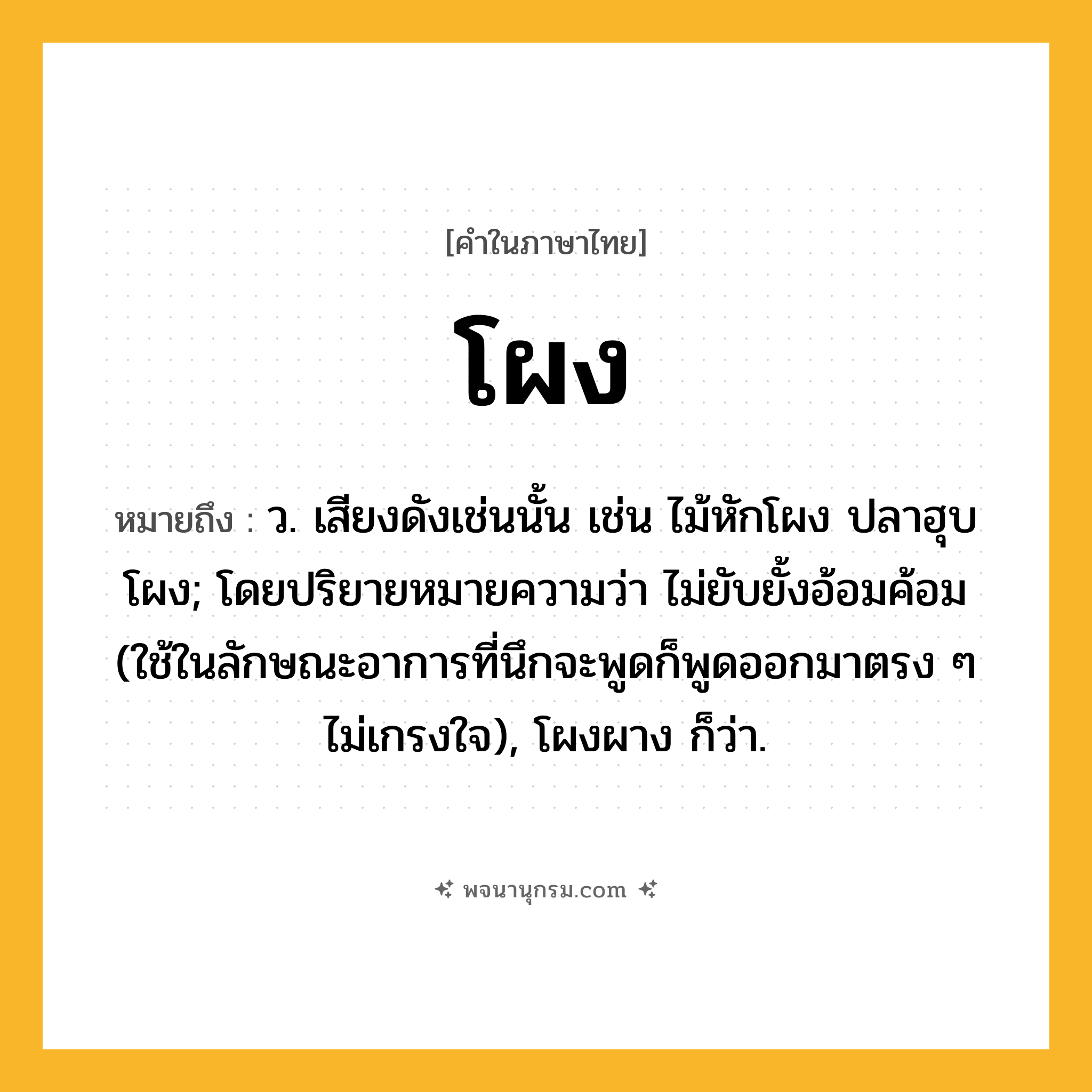 โผง ความหมาย หมายถึงอะไร?, คำในภาษาไทย โผง หมายถึง ว. เสียงดังเช่นนั้น เช่น ไม้หักโผง ปลาฮุบโผง; โดยปริยายหมายความว่า ไม่ยับยั้งอ้อมค้อม (ใช้ในลักษณะอาการที่นึกจะพูดก็พูดออกมาตรง ๆ ไม่เกรงใจ), โผงผาง ก็ว่า.