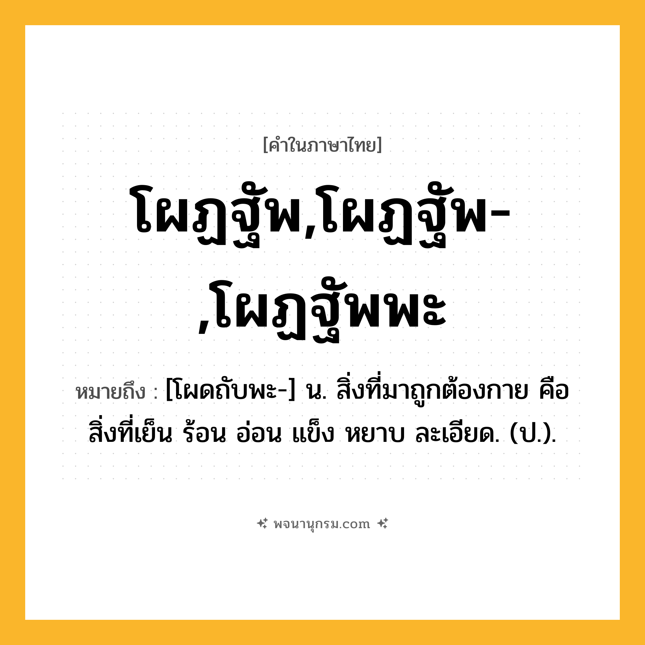 โผฏฐัพ,โผฏฐัพ-,โผฏฐัพพะ ความหมาย หมายถึงอะไร?, คำในภาษาไทย โผฏฐัพ,โผฏฐัพ-,โผฏฐัพพะ หมายถึง [โผดถับพะ-] น. สิ่งที่มาถูกต้องกาย คือ สิ่งที่เย็น ร้อน อ่อน แข็ง หยาบ ละเอียด. (ป.).