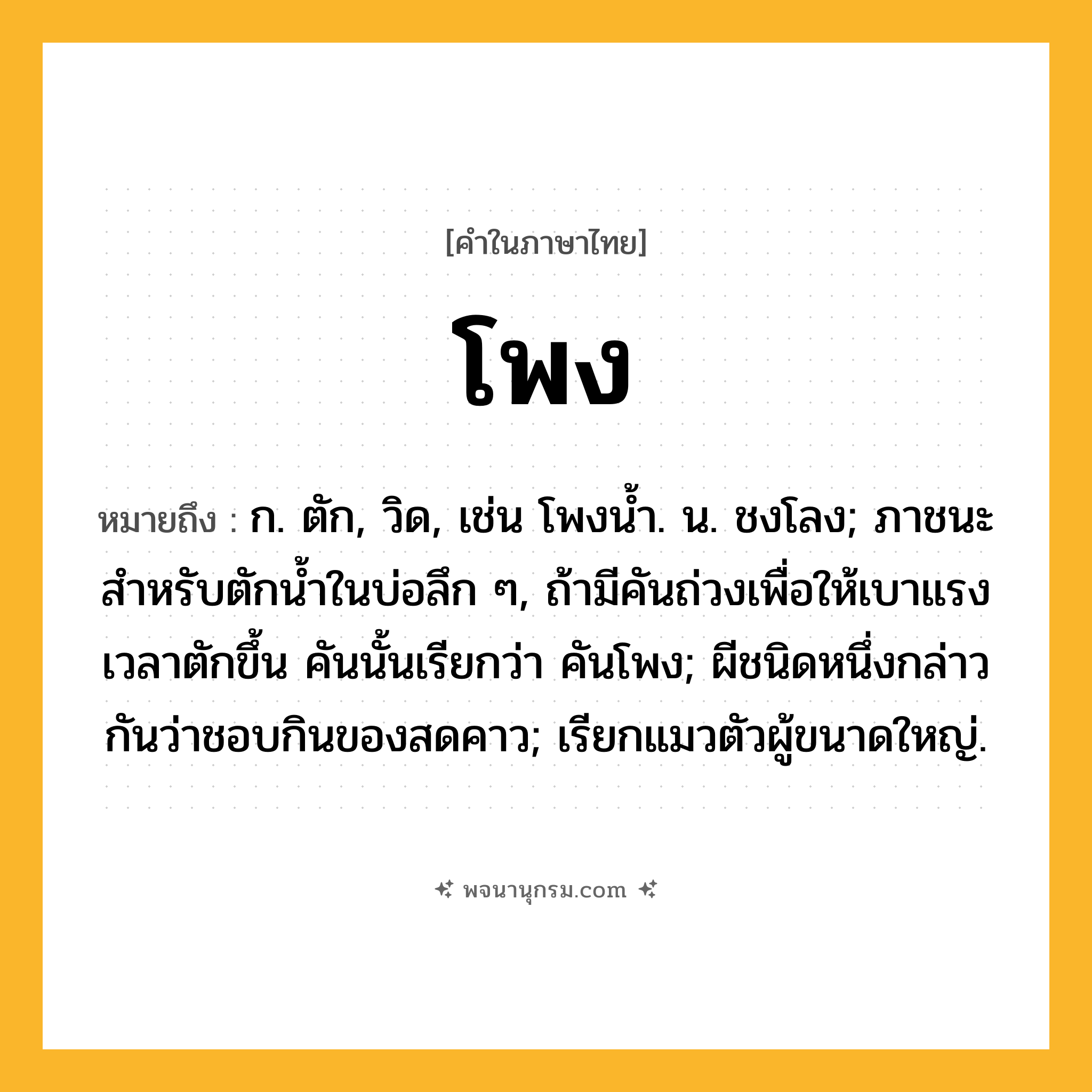 โพง ความหมาย หมายถึงอะไร?, คำในภาษาไทย โพง หมายถึง ก. ตัก, วิด, เช่น โพงน้ำ. น. ชงโลง; ภาชนะสําหรับตักนํ้าในบ่อลึก ๆ, ถ้ามีคันถ่วงเพื่อให้เบาแรงเวลาตักขึ้น คันนั้นเรียกว่า คันโพง; ผีชนิดหนึ่งกล่าวกันว่าชอบกินของสดคาว; เรียกแมวตัวผู้ขนาดใหญ่.