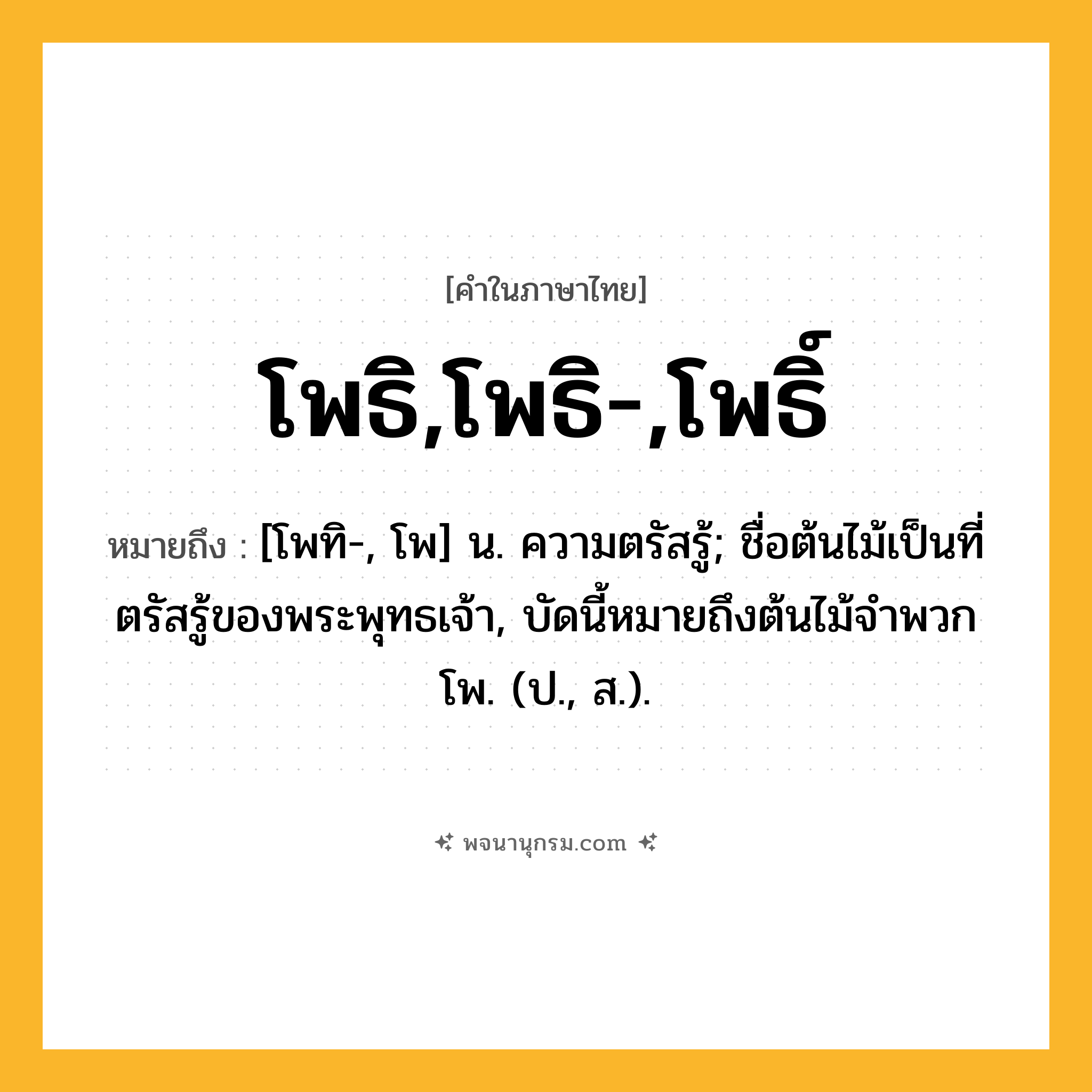 โพธิ,โพธิ-,โพธิ์ ความหมาย หมายถึงอะไร?, คำในภาษาไทย โพธิ,โพธิ-,โพธิ์ หมายถึง [โพทิ-, โพ] น. ความตรัสรู้; ชื่อต้นไม้เป็นที่ตรัสรู้ของพระพุทธเจ้า, บัดนี้หมายถึงต้นไม้จําพวกโพ. (ป., ส.).