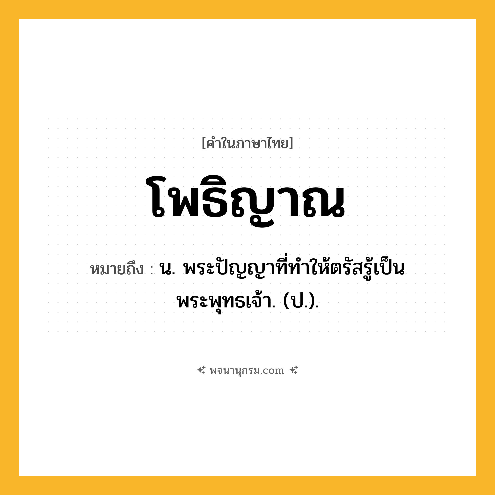 โพธิญาณ ความหมาย หมายถึงอะไร?, คำในภาษาไทย โพธิญาณ หมายถึง น. พระปัญญาที่ทําให้ตรัสรู้เป็นพระพุทธเจ้า. (ป.).