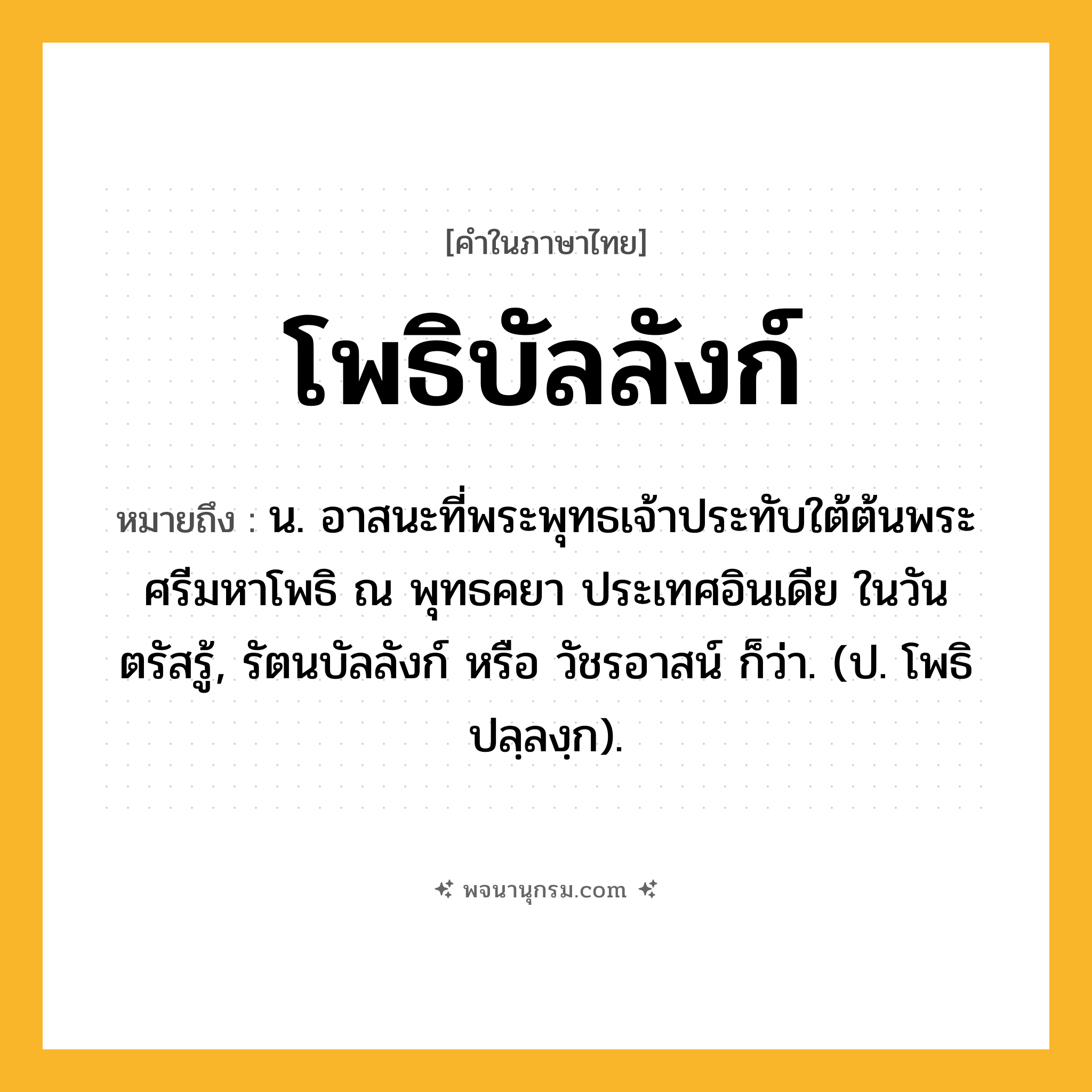 โพธิบัลลังก์ ความหมาย หมายถึงอะไร?, คำในภาษาไทย โพธิบัลลังก์ หมายถึง น. อาสนะที่พระพุทธเจ้าประทับใต้ต้นพระศรีมหาโพธิ ณ พุทธคยา ประเทศอินเดีย ในวันตรัสรู้, รัตนบัลลังก์ หรือ วัชรอาสน์ ก็ว่า. (ป. โพธิปลฺลงฺก).