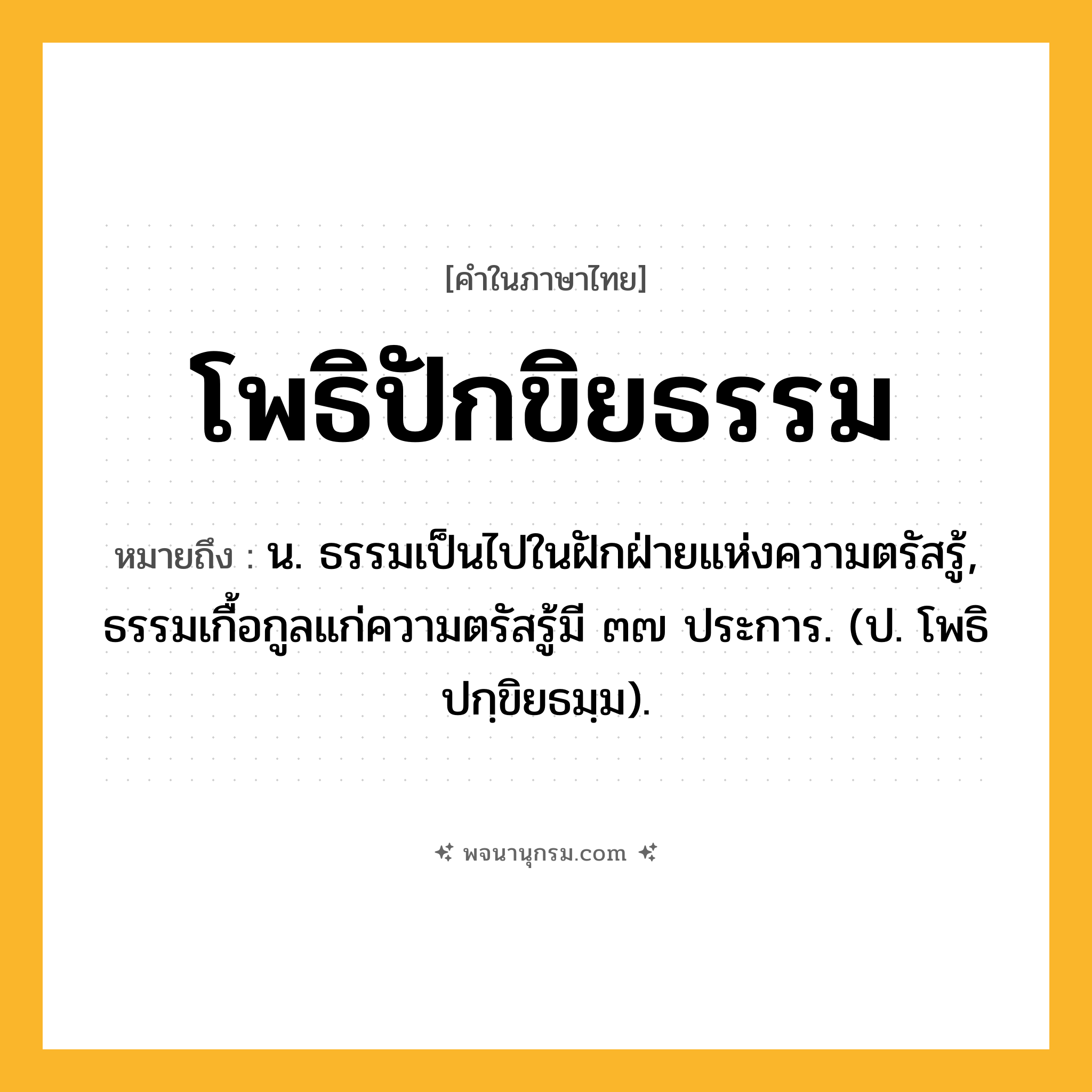 โพธิปักขิยธรรม ความหมาย หมายถึงอะไร?, คำในภาษาไทย โพธิปักขิยธรรม หมายถึง น. ธรรมเป็นไปในฝักฝ่ายแห่งความตรัสรู้, ธรรมเกื้อกูลแก่ความตรัสรู้มี ๓๗ ประการ. (ป. โพธิปกฺขิยธมฺม).