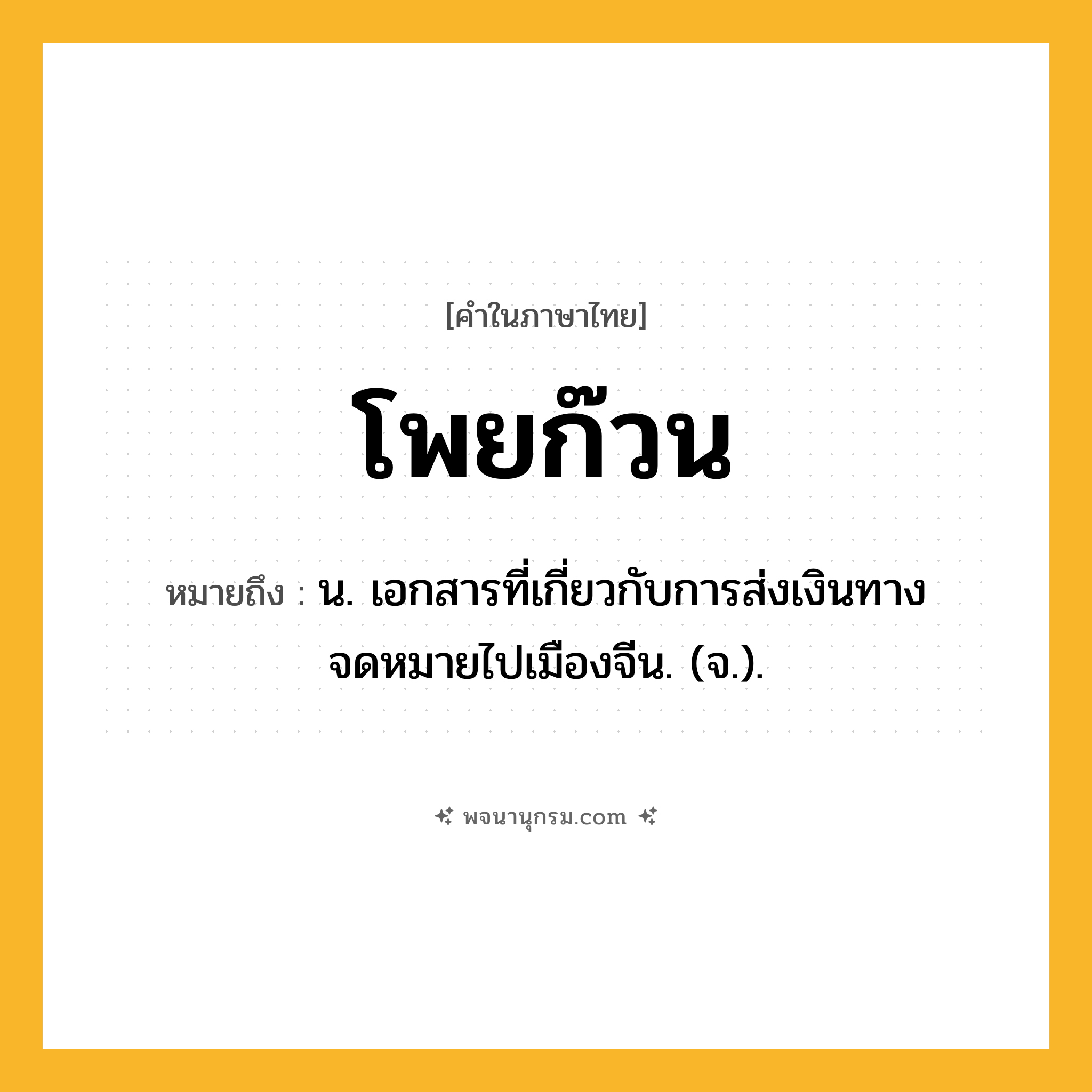 โพยก๊วน ความหมาย หมายถึงอะไร?, คำในภาษาไทย โพยก๊วน หมายถึง น. เอกสารที่เกี่ยวกับการส่งเงินทางจดหมายไปเมืองจีน. (จ.).