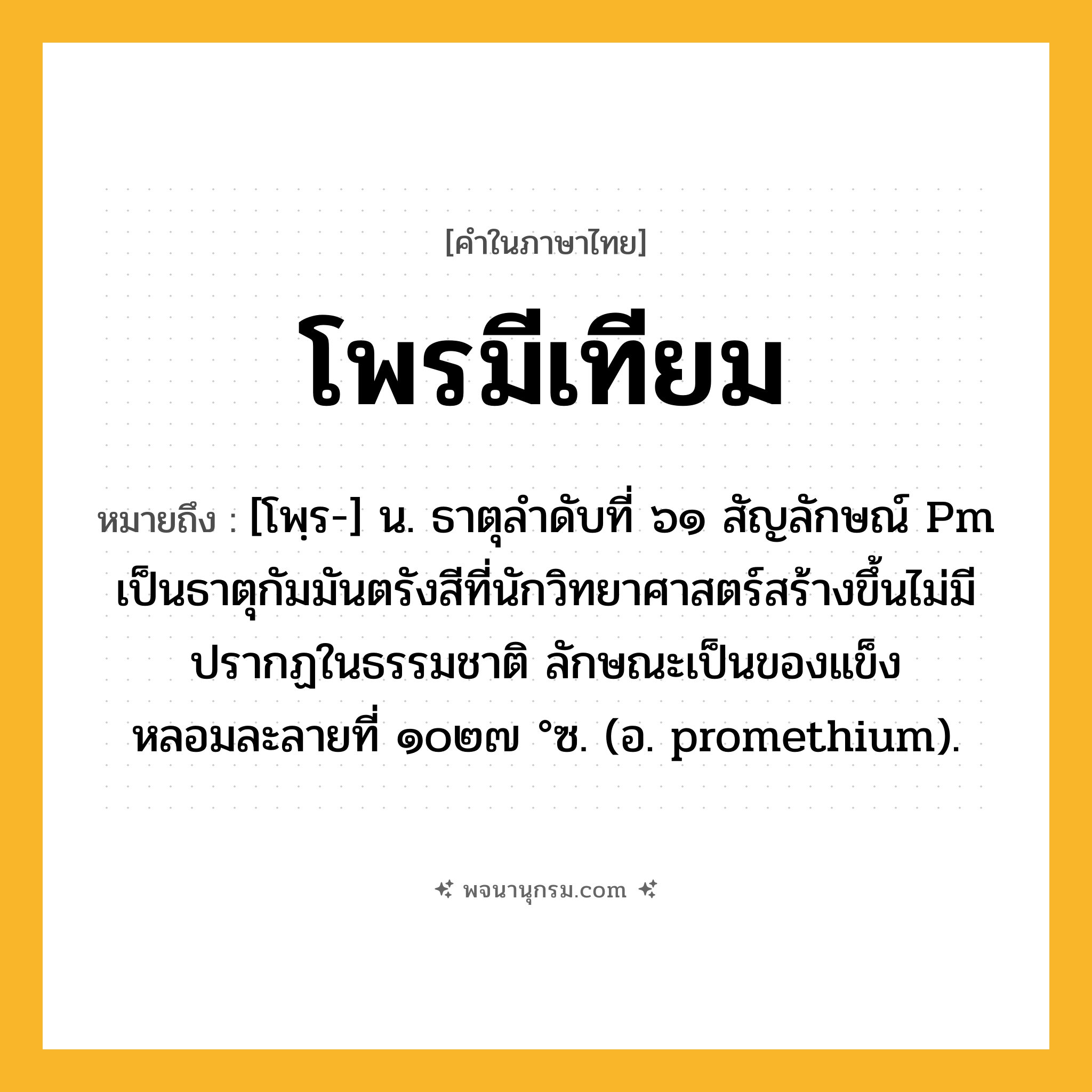 โพรมีเทียม ความหมาย หมายถึงอะไร?, คำในภาษาไทย โพรมีเทียม หมายถึง [โพฺร-] น. ธาตุลําดับที่ ๖๑ สัญลักษณ์ Pm เป็นธาตุกัมมันตรังสีที่นักวิทยาศาสตร์สร้างขึ้นไม่มีปรากฏในธรรมชาติ ลักษณะเป็นของแข็ง หลอมละลายที่ ๑๐๒๗ °ซ. (อ. promethium).