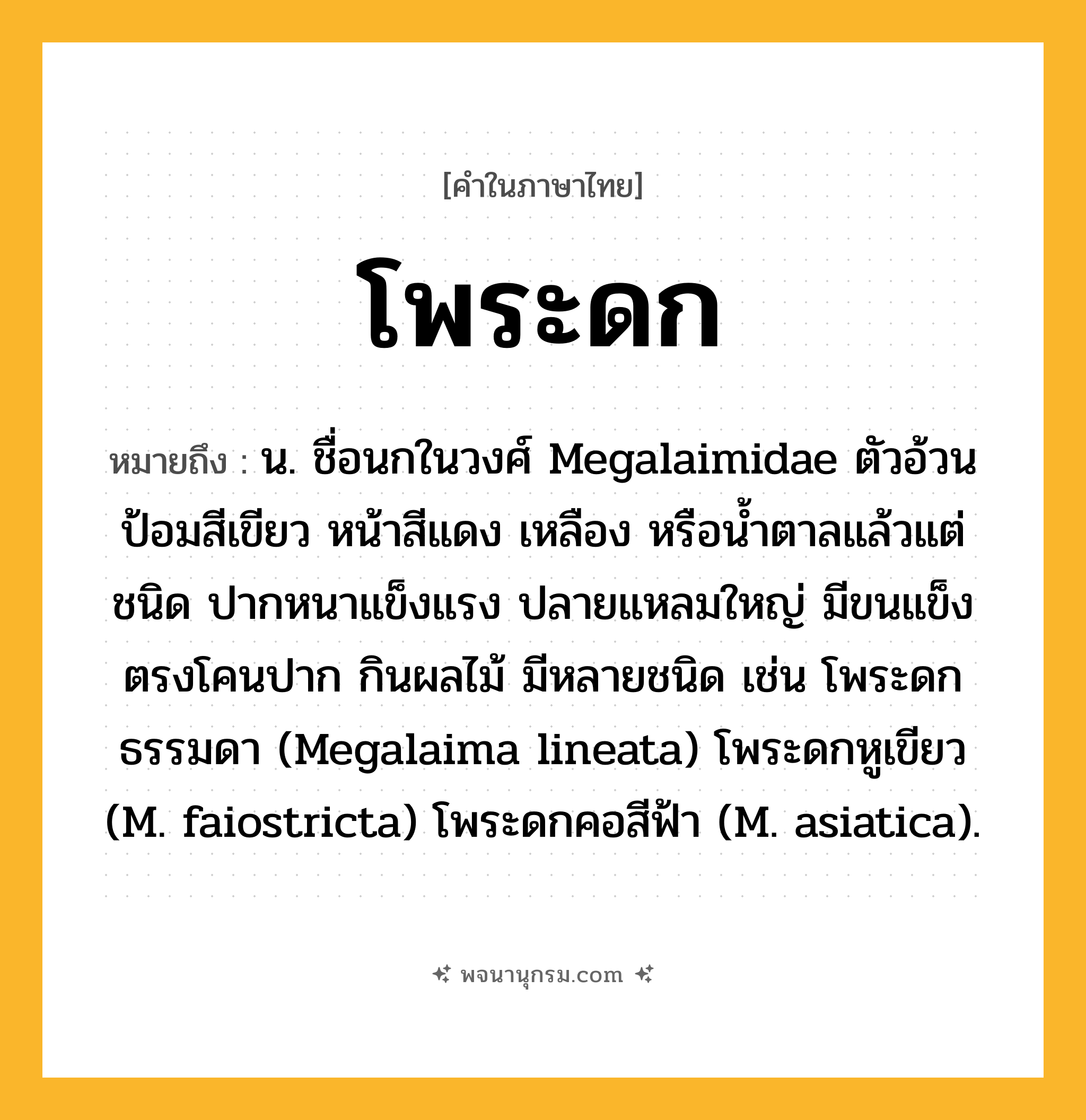 โพระดก ความหมาย หมายถึงอะไร?, คำในภาษาไทย โพระดก หมายถึง น. ชื่อนกในวงศ์ Megalaimidae ตัวอ้วนป้อมสีเขียว หน้าสีแดง เหลือง หรือนํ้าตาลแล้วแต่ชนิด ปากหนาแข็งแรง ปลายแหลมใหญ่ มีขนแข็งตรงโคนปาก กินผลไม้ มีหลายชนิด เช่น โพระดกธรรมดา (Megalaima lineata) โพระดกหูเขียว (M. faiostricta) โพระดกคอสีฟ้า (M. asiatica).