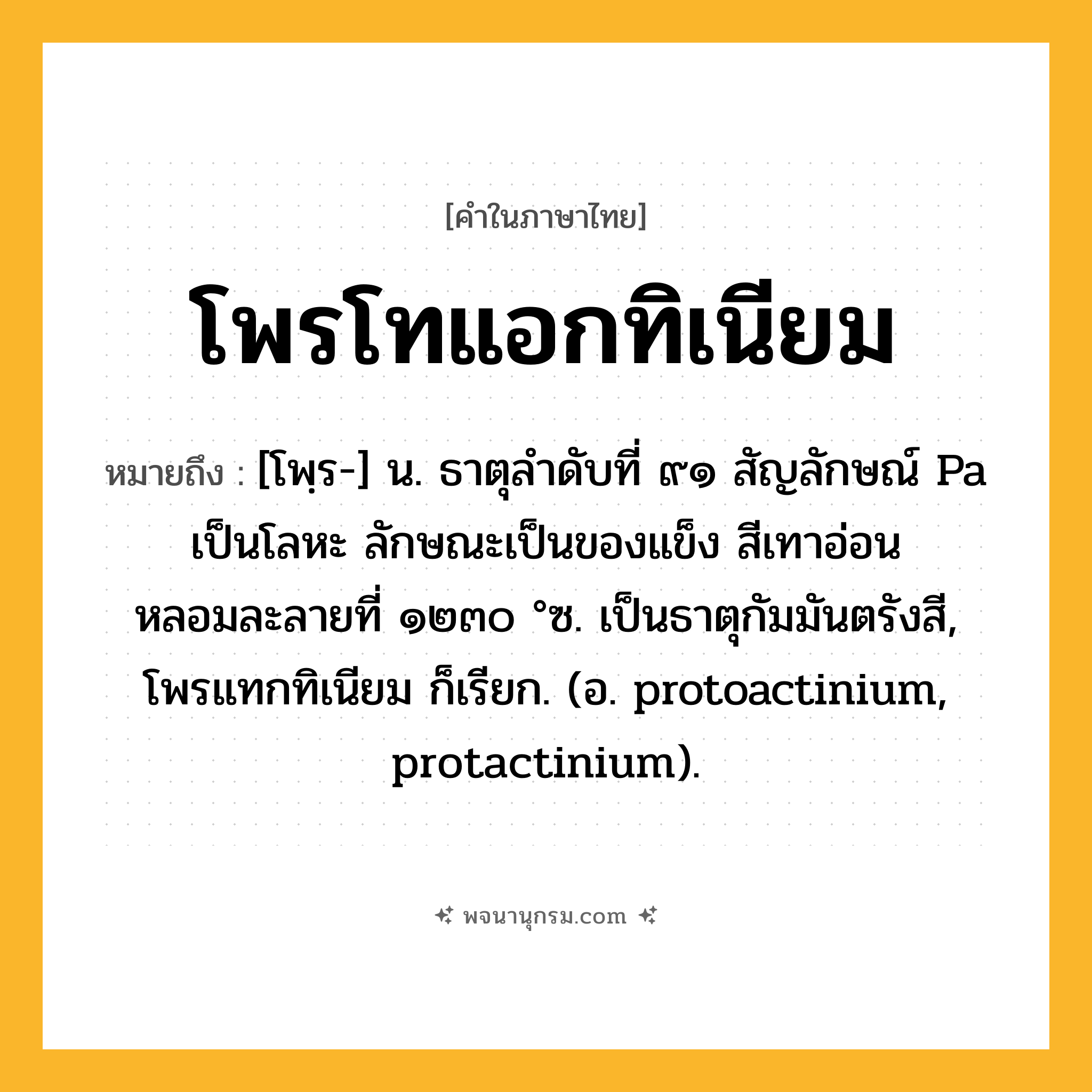 โพรโทแอกทิเนียม ความหมาย หมายถึงอะไร?, คำในภาษาไทย โพรโทแอกทิเนียม หมายถึง [โพฺร-] น. ธาตุลําดับที่ ๙๑ สัญลักษณ์ Pa เป็นโลหะ ลักษณะเป็นของแข็ง สีเทาอ่อน หลอมละลายที่ ๑๒๓๐ °ซ. เป็นธาตุกัมมันตรังสี, โพรแทกทิเนียม ก็เรียก. (อ. protoactinium, protactinium).
