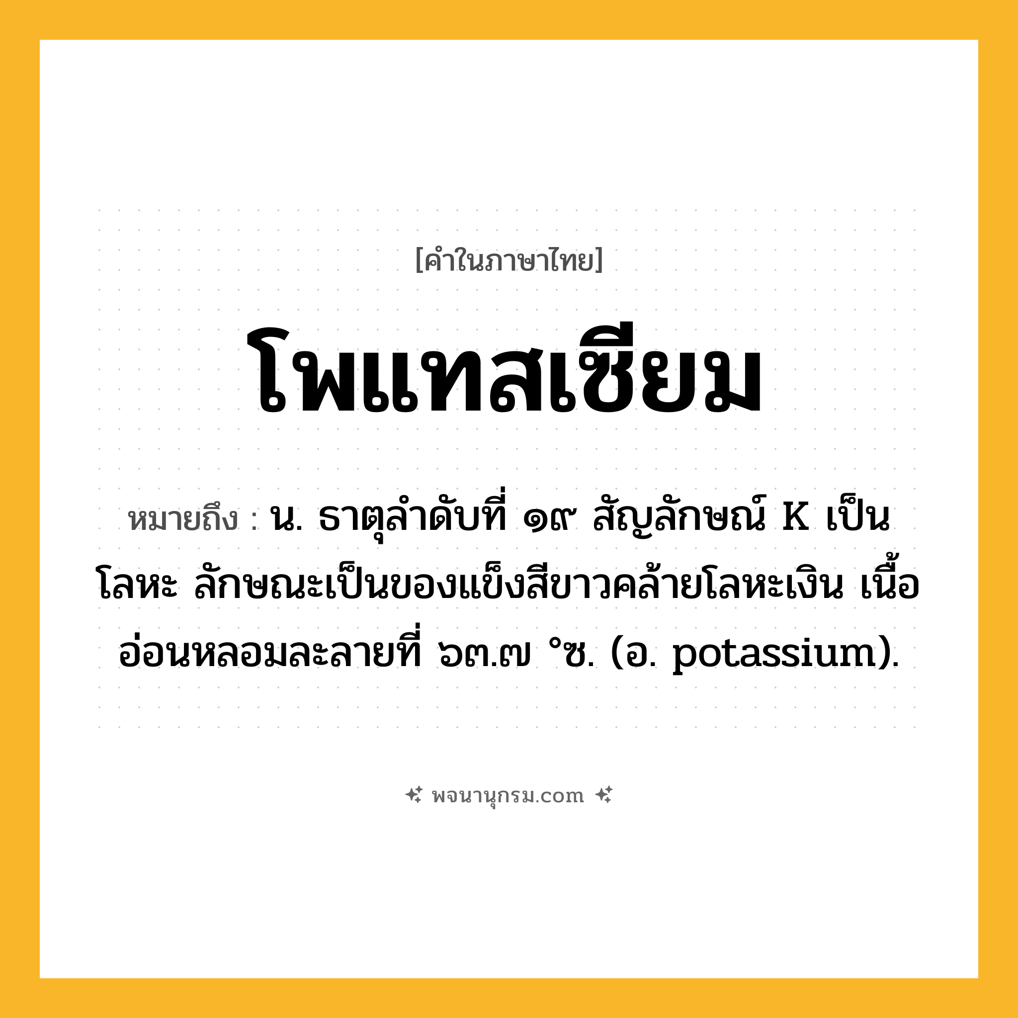 โพแทสเซียม ความหมาย หมายถึงอะไร?, คำในภาษาไทย โพแทสเซียม หมายถึง น. ธาตุลําดับที่ ๑๙ สัญลักษณ์ K เป็นโลหะ ลักษณะเป็นของแข็งสีขาวคล้ายโลหะเงิน เนื้ออ่อนหลอมละลายที่ ๖๓.๗ °ซ. (อ. potassium).