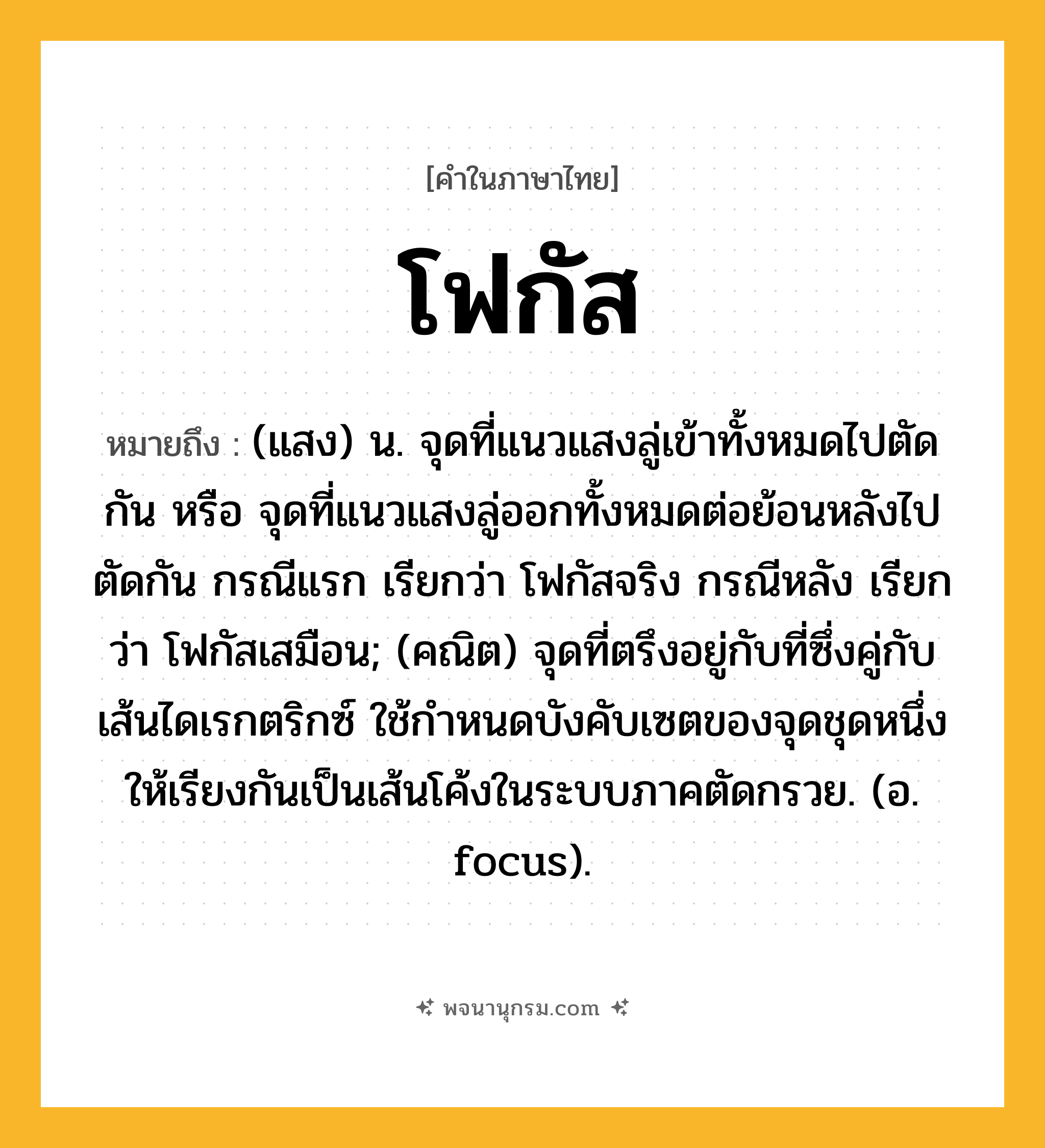 โฟกัส ความหมาย หมายถึงอะไร?, คำในภาษาไทย โฟกัส หมายถึง (แสง) น. จุดที่แนวแสงลู่เข้าทั้งหมดไปตัดกัน หรือ จุดที่แนวแสงลู่ออกทั้งหมดต่อย้อนหลังไปตัดกัน กรณีแรก เรียกว่า โฟกัสจริง กรณีหลัง เรียกว่า โฟกัสเสมือน; (คณิต) จุดที่ตรึงอยู่กับที่ซึ่งคู่กับเส้นไดเรกตริกซ์ ใช้กําหนดบังคับเซตของจุดชุดหนึ่งให้เรียงกันเป็นเส้นโค้งในระบบภาคตัดกรวย. (อ. focus).