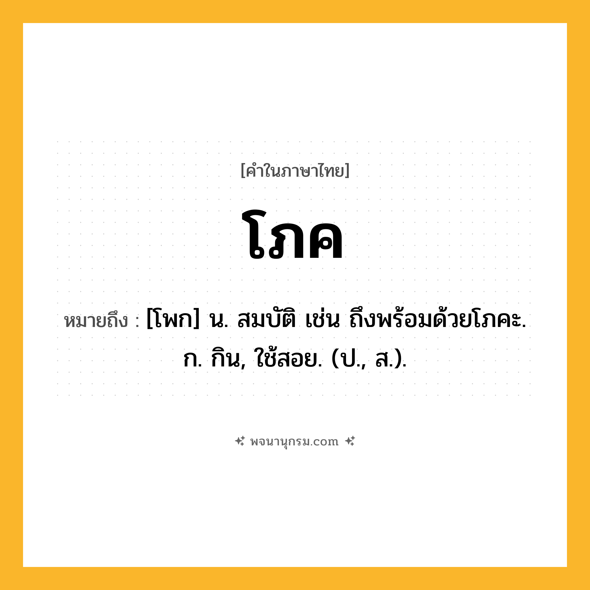 โภค ความหมาย หมายถึงอะไร?, คำในภาษาไทย โภค หมายถึง [โพก] น. สมบัติ เช่น ถึงพร้อมด้วยโภคะ. ก. กิน, ใช้สอย. (ป., ส.).