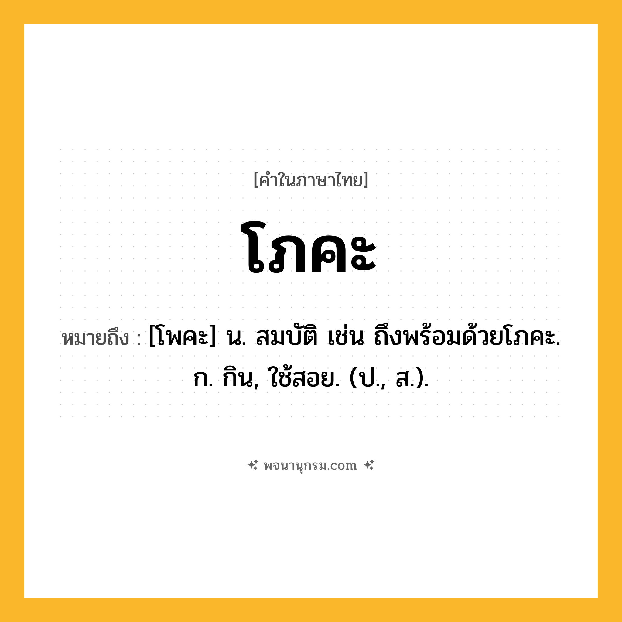 โภคะ ความหมาย หมายถึงอะไร?, คำในภาษาไทย โภคะ หมายถึง [โพคะ] น. สมบัติ เช่น ถึงพร้อมด้วยโภคะ. ก. กิน, ใช้สอย. (ป., ส.).