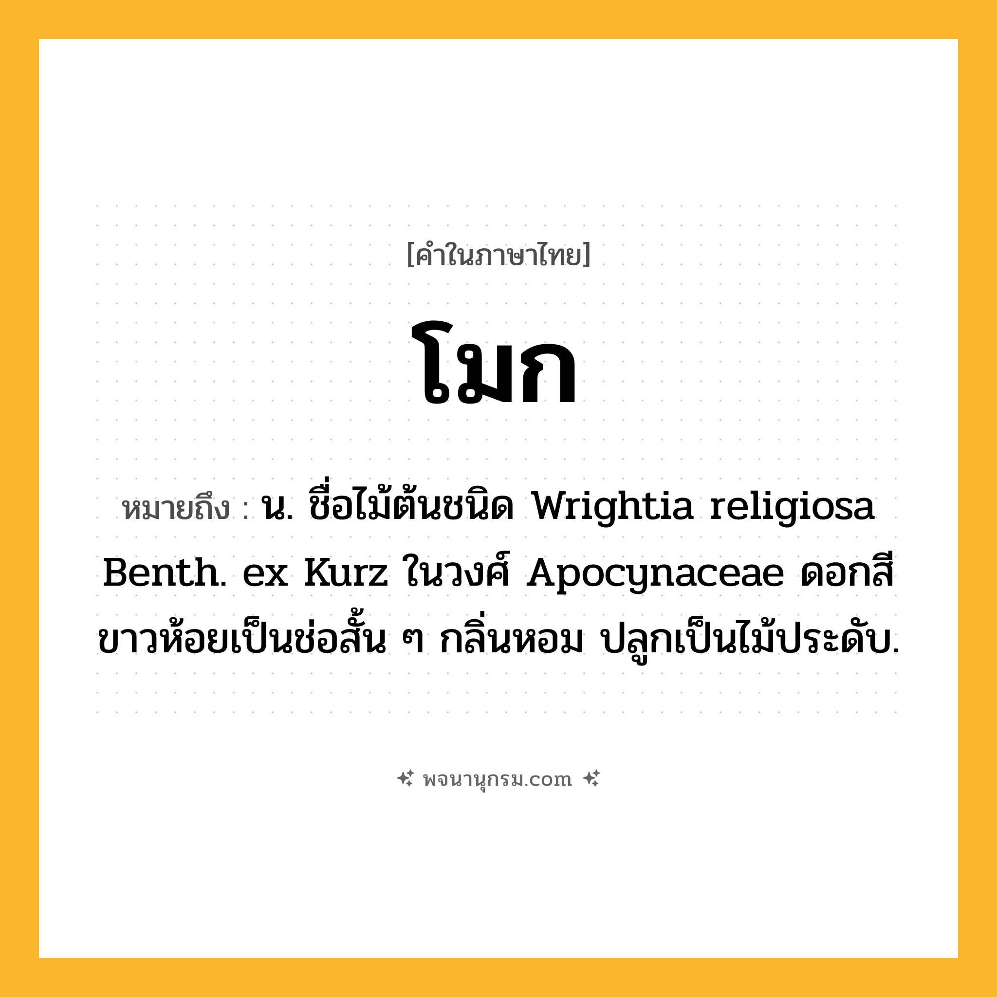 โมก ความหมาย หมายถึงอะไร?, คำในภาษาไทย โมก หมายถึง น. ชื่อไม้ต้นชนิด Wrightia religiosa Benth. ex Kurz ในวงศ์ Apocynaceae ดอกสีขาวห้อยเป็นช่อสั้น ๆ กลิ่นหอม ปลูกเป็นไม้ประดับ.
