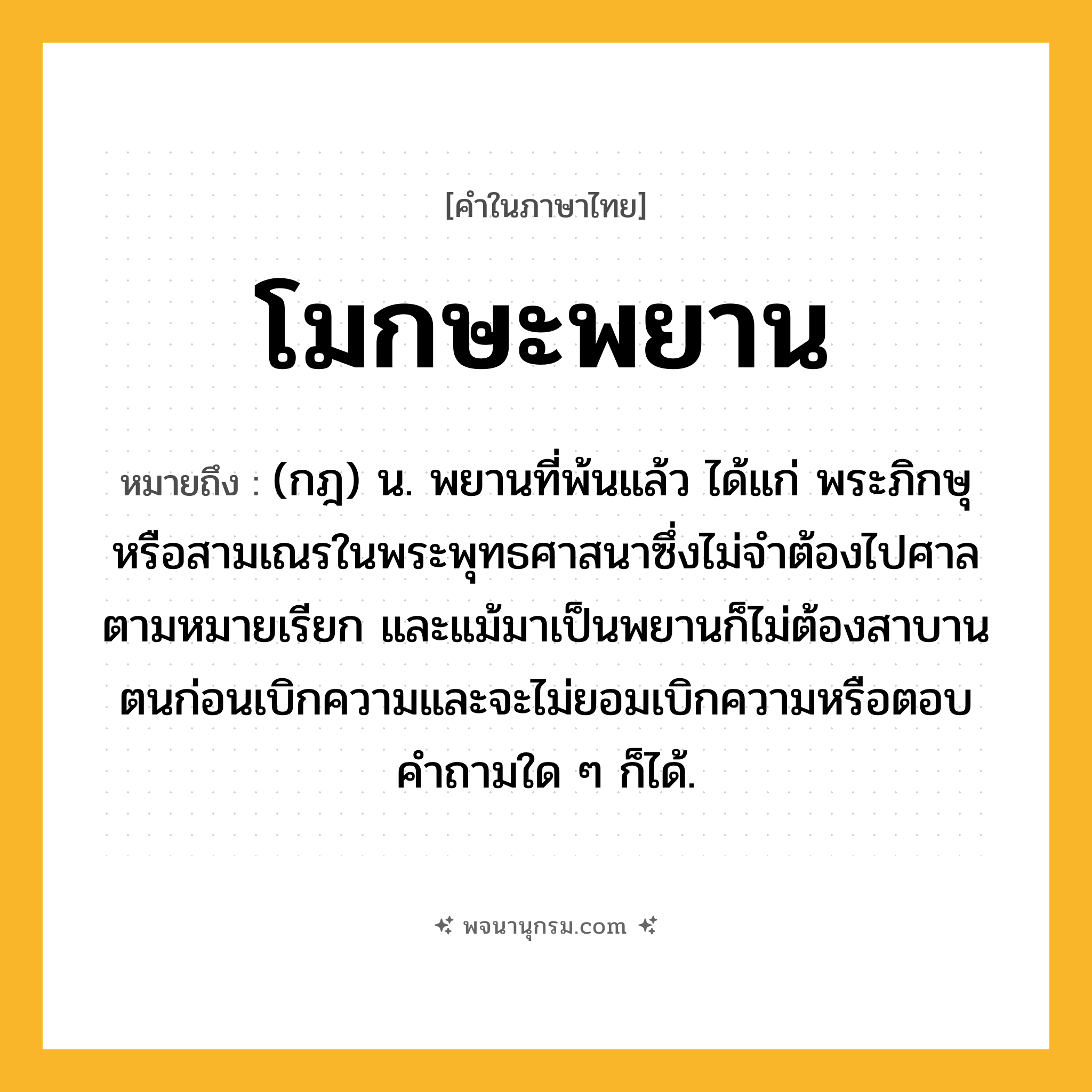 โมกษะพยาน ความหมาย หมายถึงอะไร?, คำในภาษาไทย โมกษะพยาน หมายถึง (กฎ) น. พยานที่พ้นแล้ว ได้แก่ พระภิกษุหรือสามเณรในพระพุทธศาสนาซึ่งไม่จําต้องไปศาลตามหมายเรียก และแม้มาเป็นพยานก็ไม่ต้องสาบานตนก่อนเบิกความและจะไม่ยอมเบิกความหรือตอบคําถามใด ๆ ก็ได้.