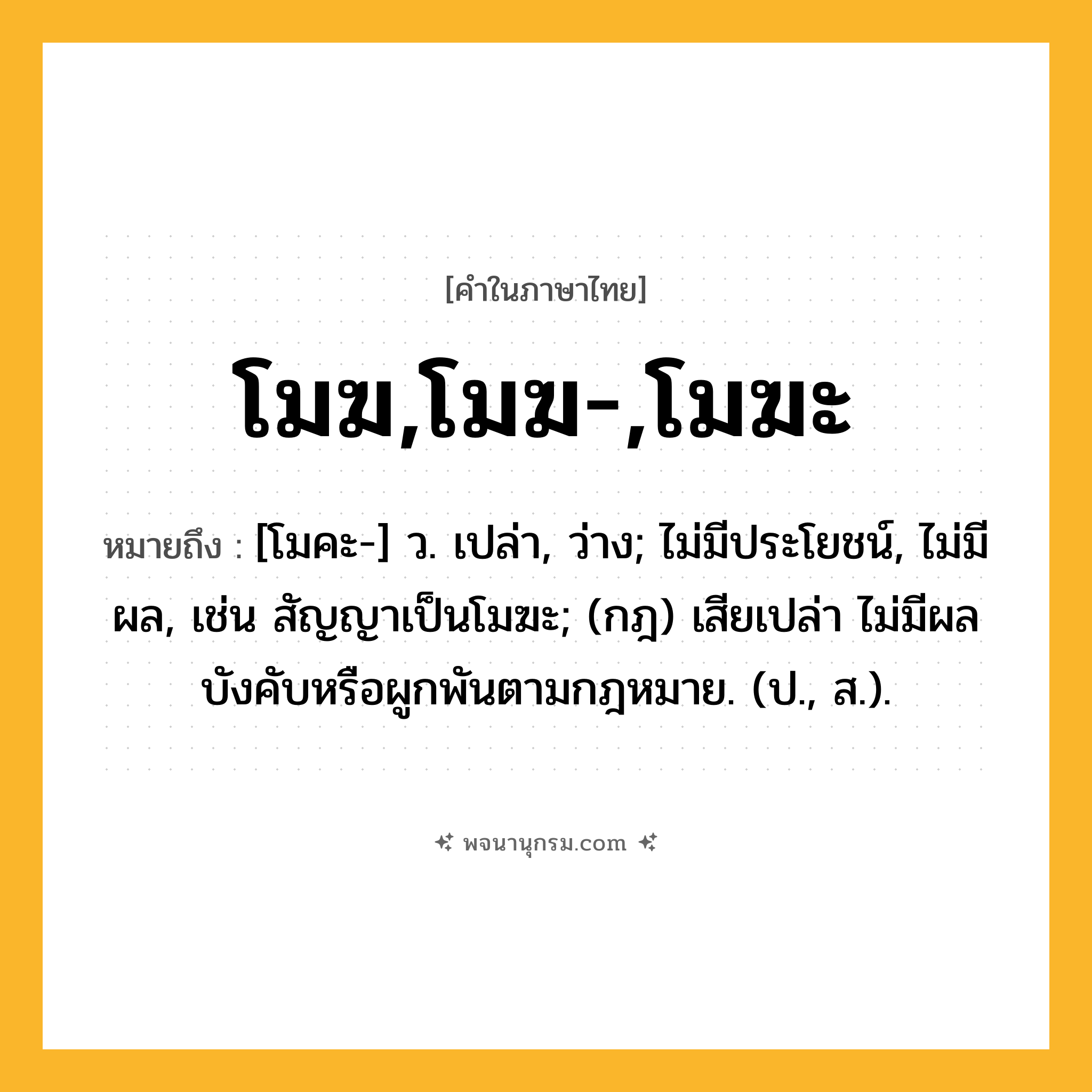 โมฆ,โมฆ-,โมฆะ ความหมาย หมายถึงอะไร?, คำในภาษาไทย โมฆ,โมฆ-,โมฆะ หมายถึง [โมคะ-] ว. เปล่า, ว่าง; ไม่มีประโยชน์, ไม่มีผล, เช่น สัญญาเป็นโมฆะ; (กฎ) เสียเปล่า ไม่มีผลบังคับหรือผูกพันตามกฎหมาย. (ป., ส.).