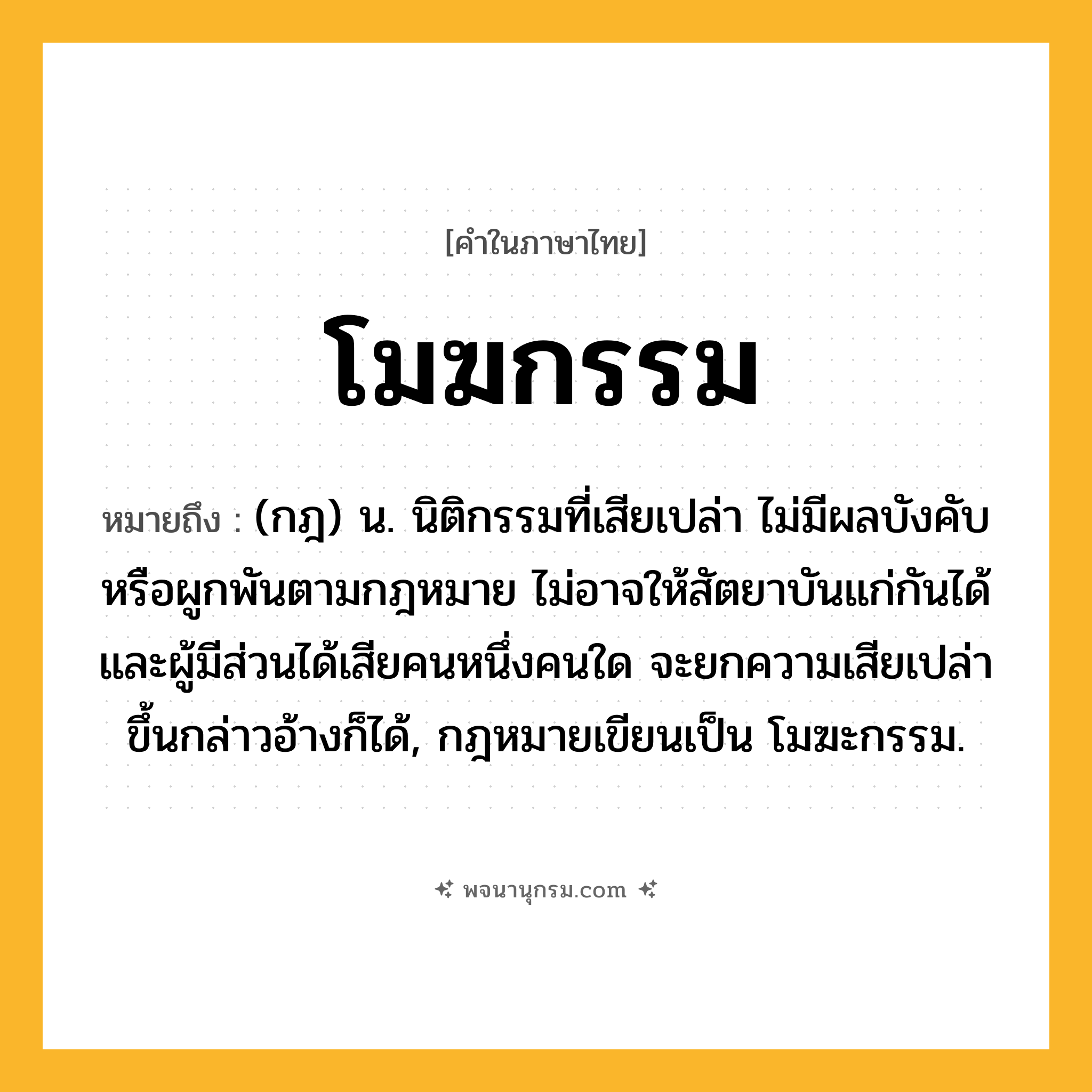 โมฆกรรม ความหมาย หมายถึงอะไร?, คำในภาษาไทย โมฆกรรม หมายถึง (กฎ) น. นิติกรรมที่เสียเปล่า ไม่มีผลบังคับหรือผูกพันตามกฎหมาย ไม่อาจให้สัตยาบันแก่กันได้ และผู้มีส่วนได้เสียคนหนึ่งคนใด จะยกความเสียเปล่าขึ้นกล่าวอ้างก็ได้, กฎหมายเขียนเป็น โมฆะกรรม.