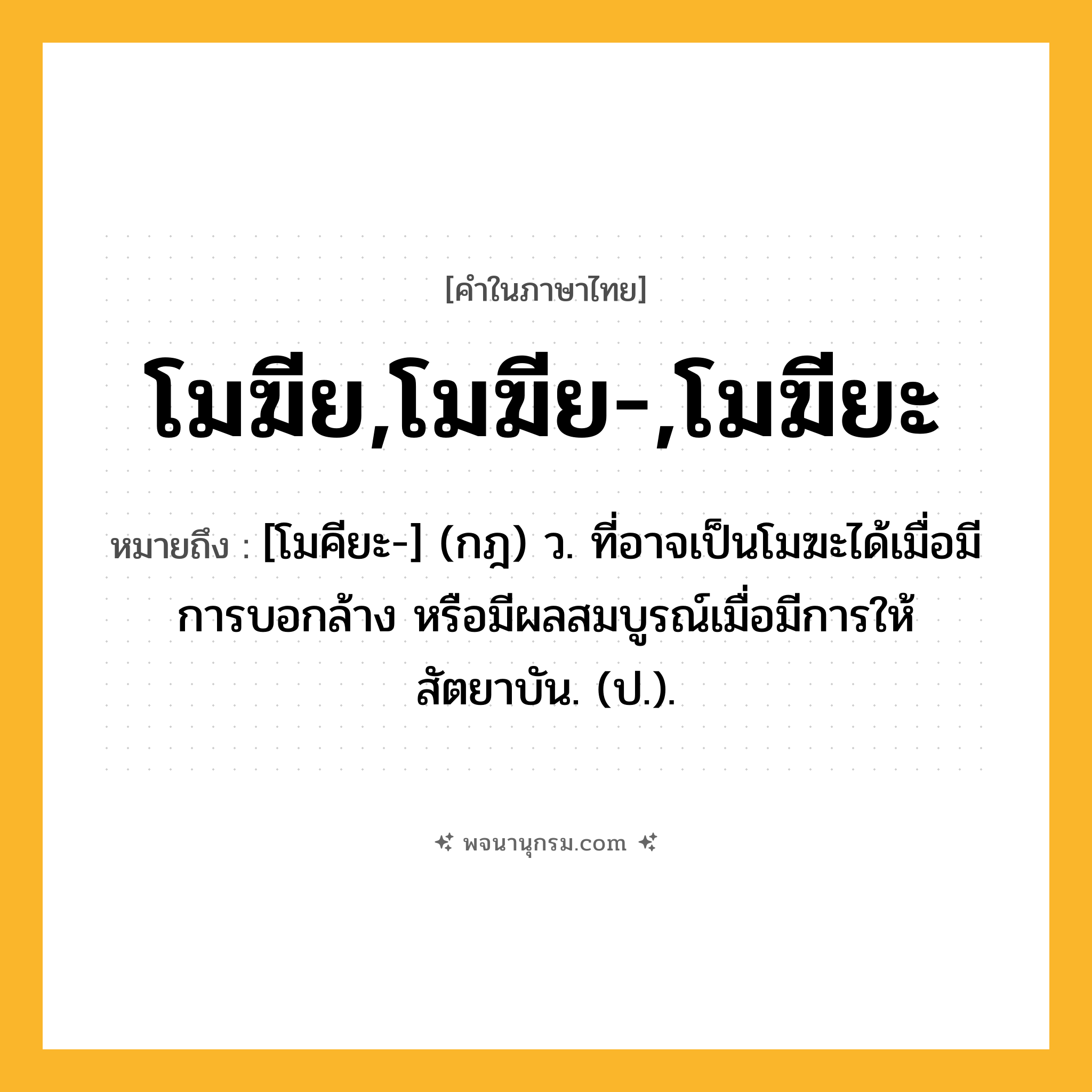 โมฆีย,โมฆีย-,โมฆียะ ความหมาย หมายถึงอะไร?, คำในภาษาไทย โมฆีย,โมฆีย-,โมฆียะ หมายถึง [โมคียะ-] (กฎ) ว. ที่อาจเป็นโมฆะได้เมื่อมีการบอกล้าง หรือมีผลสมบูรณ์เมื่อมีการให้สัตยาบัน. (ป.).