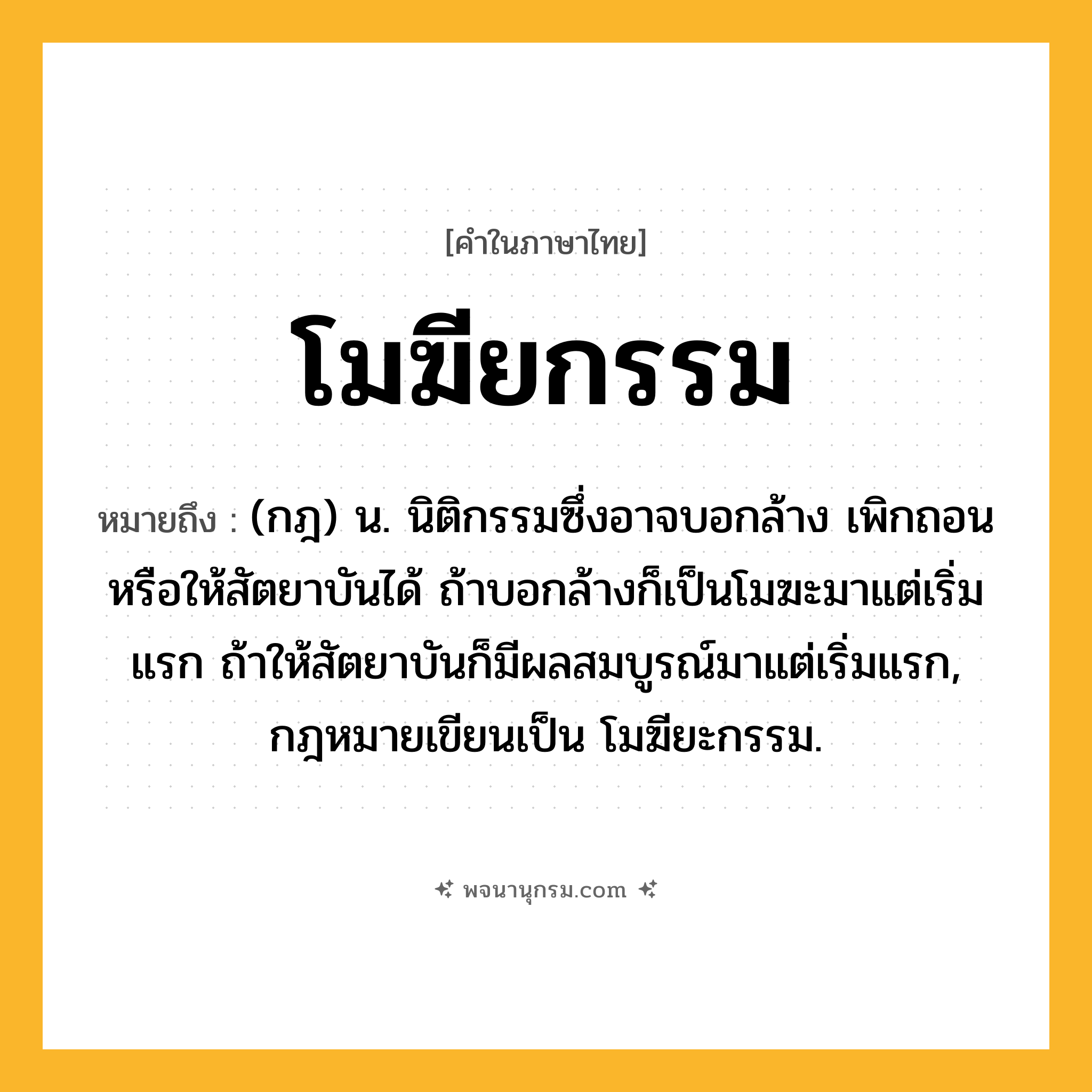 โมฆียกรรม ความหมาย หมายถึงอะไร?, คำในภาษาไทย โมฆียกรรม หมายถึง (กฎ) น. นิติกรรมซึ่งอาจบอกล้าง เพิกถอน หรือให้สัตยาบันได้ ถ้าบอกล้างก็เป็นโมฆะมาแต่เริ่มแรก ถ้าให้สัตยาบันก็มีผลสมบูรณ์มาแต่เริ่มแรก, กฎหมายเขียนเป็น โมฆียะกรรม.