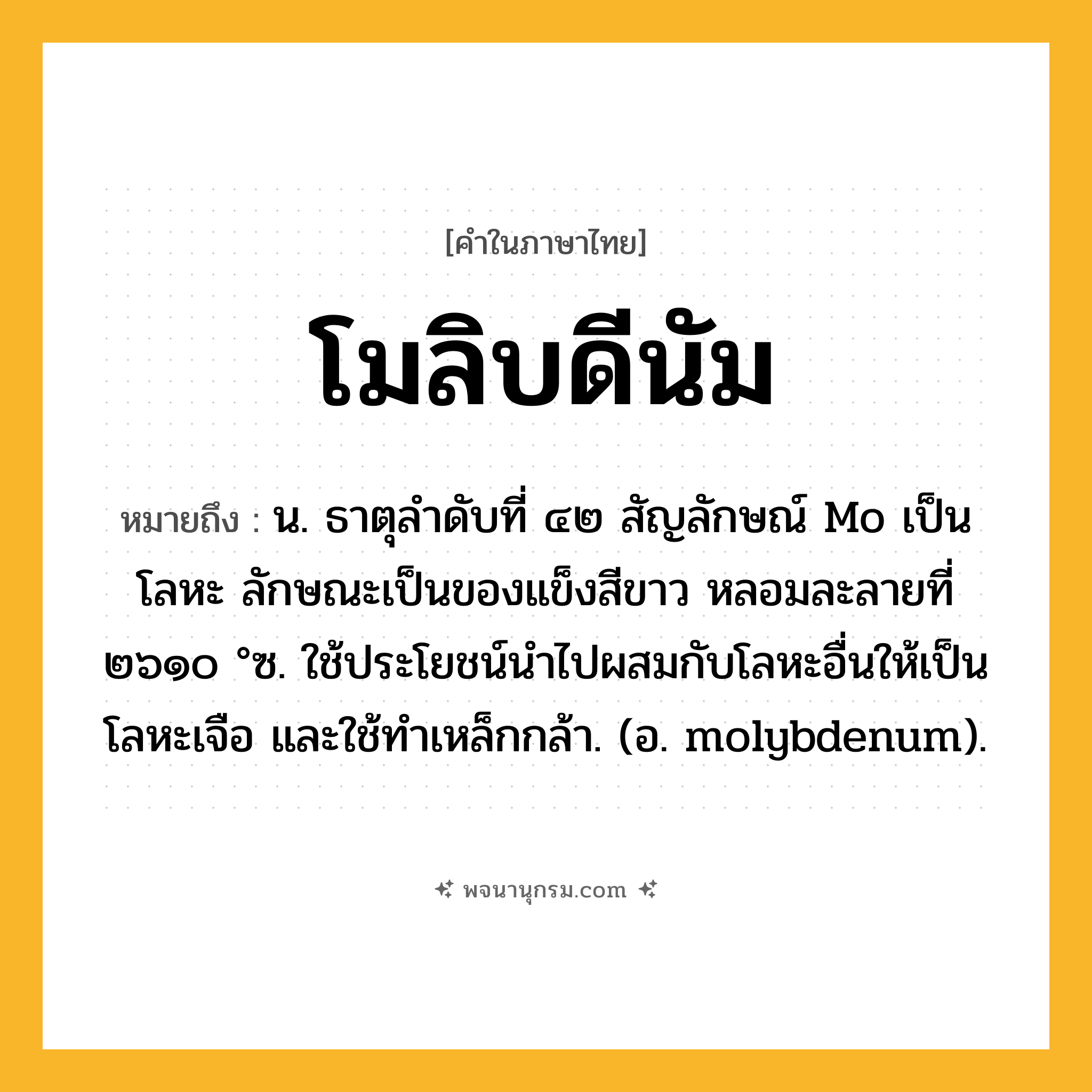 โมลิบดีนัม ความหมาย หมายถึงอะไร?, คำในภาษาไทย โมลิบดีนัม หมายถึง น. ธาตุลําดับที่ ๔๒ สัญลักษณ์ Mo เป็นโลหะ ลักษณะเป็นของแข็งสีขาว หลอมละลายที่ ๒๖๑๐ °ซ. ใช้ประโยชน์นําไปผสมกับโลหะอื่นให้เป็นโลหะเจือ และใช้ทําเหล็กกล้า. (อ. molybdenum).
