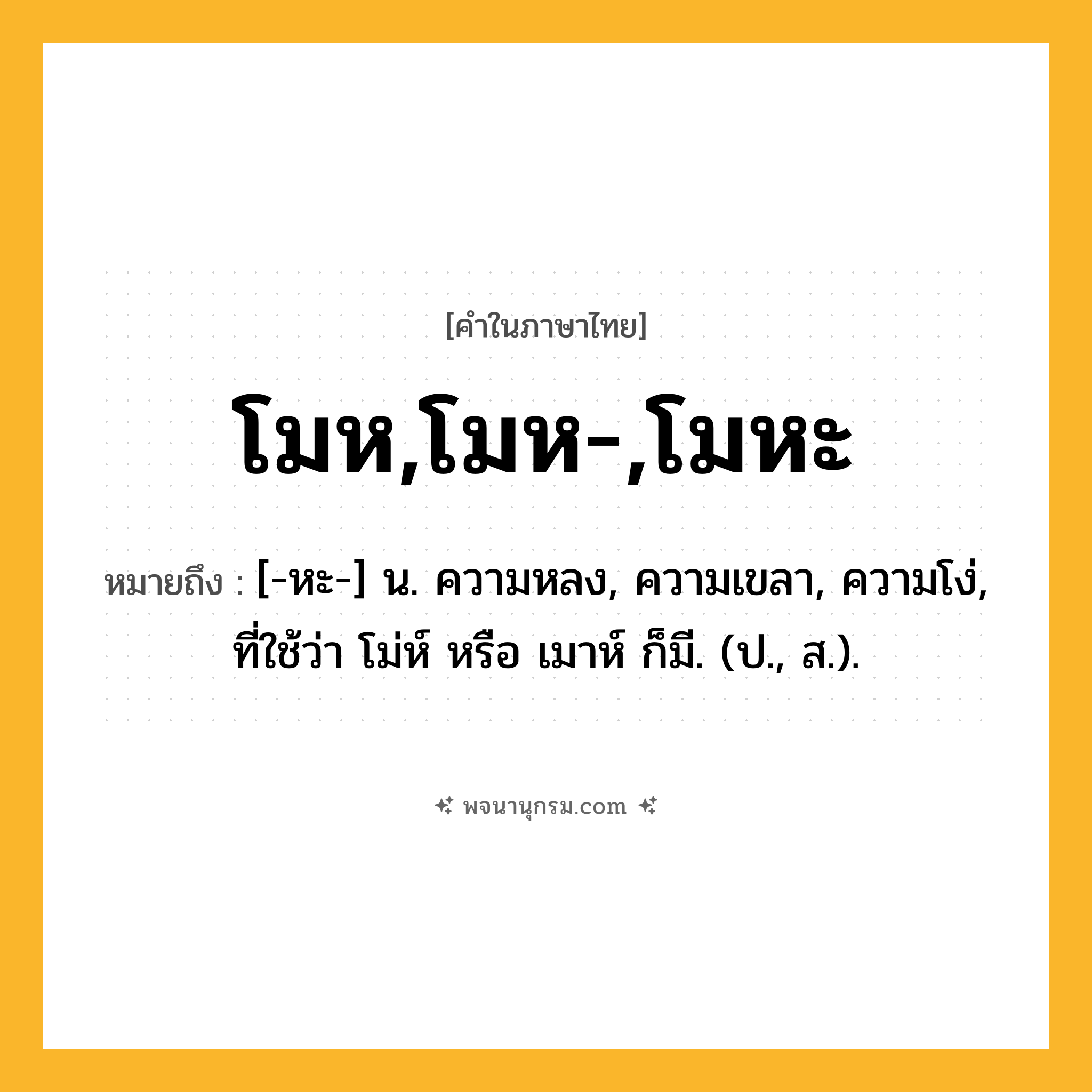 โมห,โมห-,โมหะ ความหมาย หมายถึงอะไร?, คำในภาษาไทย โมห,โมห-,โมหะ หมายถึง [-หะ-] น. ความหลง, ความเขลา, ความโง่, ที่ใช้ว่า โม่ห์ หรือ เมาห์ ก็มี. (ป., ส.).