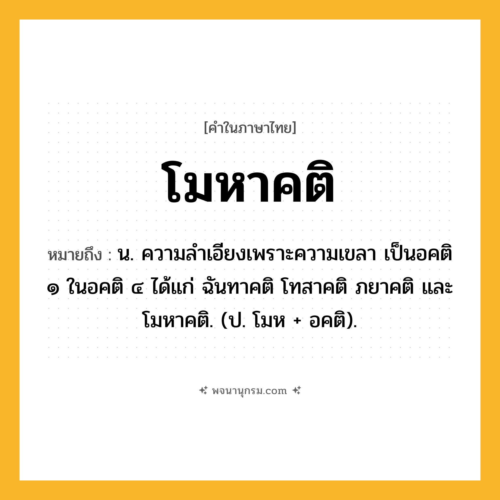 โมหาคติ ความหมาย หมายถึงอะไร?, คำในภาษาไทย โมหาคติ หมายถึง น. ความลําเอียงเพราะความเขลา เป็นอคติ ๑ ในอคติ ๔ ได้แก่ ฉันทาคติ โทสาคติ ภยาคติ และโมหาคติ. (ป. โมห + อคติ).