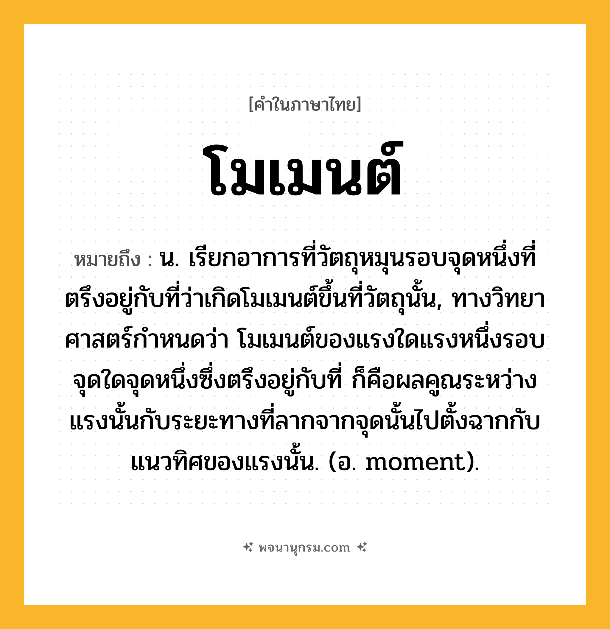 โมเมนต์ ความหมาย หมายถึงอะไร?, คำในภาษาไทย โมเมนต์ หมายถึง น. เรียกอาการที่วัตถุหมุนรอบจุดหนึ่งที่ตรึงอยู่กับที่ว่าเกิดโมเมนต์ขึ้นที่วัตถุนั้น, ทางวิทยาศาสตร์กําหนดว่า โมเมนต์ของแรงใดแรงหนึ่งรอบจุดใดจุดหนึ่งซึ่งตรึงอยู่กับที่ ก็คือผลคูณระหว่างแรงนั้นกับระยะทางที่ลากจากจุดนั้นไปตั้งฉากกับแนวทิศของแรงนั้น. (อ. moment).