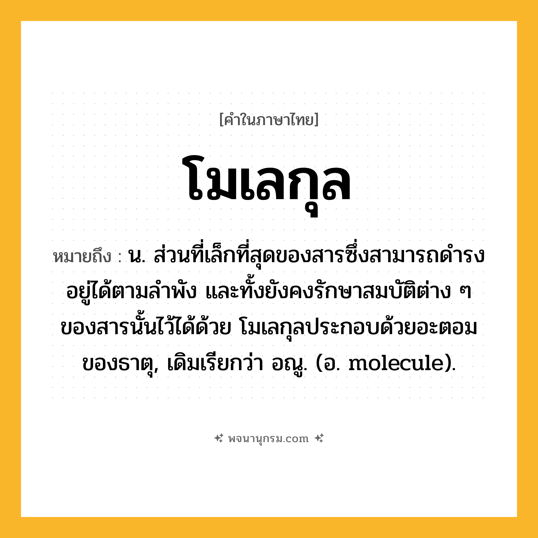 โมเลกุล ความหมาย หมายถึงอะไร?, คำในภาษาไทย โมเลกุล หมายถึง น. ส่วนที่เล็กที่สุดของสารซึ่งสามารถดํารงอยู่ได้ตามลําพัง และทั้งยังคงรักษาสมบัติต่าง ๆ ของสารนั้นไว้ได้ด้วย โมเลกุลประกอบด้วยอะตอมของธาตุ, เดิมเรียกว่า อณู. (อ. molecule).