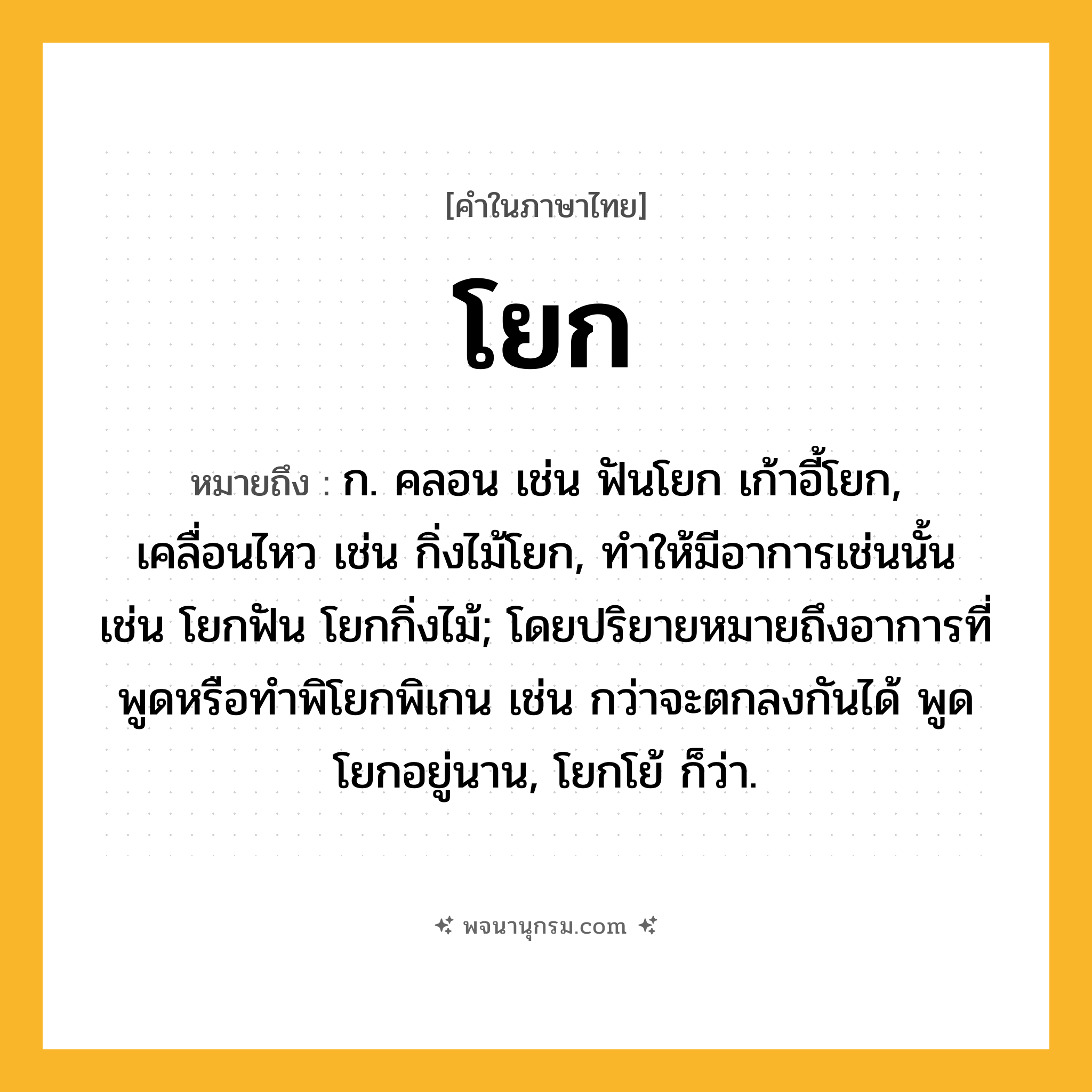 โยก ความหมาย หมายถึงอะไร?, คำในภาษาไทย โยก หมายถึง ก. คลอน เช่น ฟันโยก เก้าอี้โยก, เคลื่อนไหว เช่น กิ่งไม้โยก, ทําให้มีอาการเช่นนั้น เช่น โยกฟัน โยกกิ่งไม้; โดยปริยายหมายถึงอาการที่พูดหรือทำพิโยกพิเกน เช่น กว่าจะตกลงกันได้ พูดโยกอยู่นาน, โยกโย้ ก็ว่า.