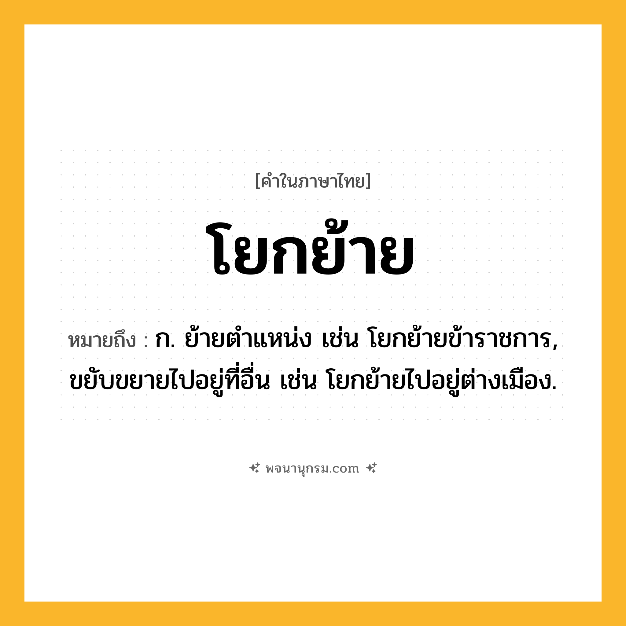 โยกย้าย ความหมาย หมายถึงอะไร?, คำในภาษาไทย โยกย้าย หมายถึง ก. ย้ายตำแหน่ง เช่น โยกย้ายข้าราชการ, ขยับขยายไปอยู่ที่อื่น เช่น โยกย้ายไปอยู่ต่างเมือง.