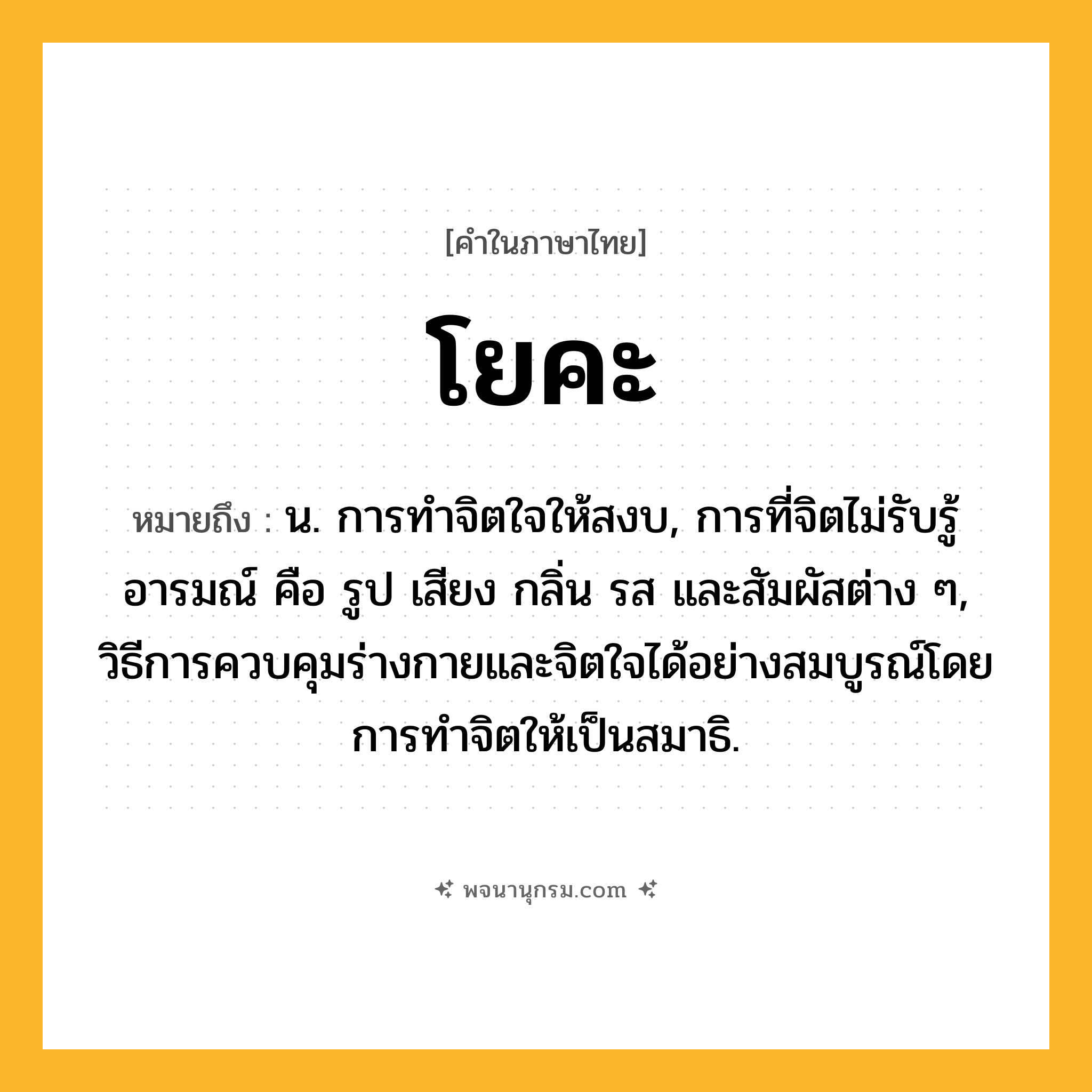 โยคะ ความหมาย หมายถึงอะไร?, คำในภาษาไทย โยคะ หมายถึง น. การทำจิตใจให้สงบ, การที่จิตไม่รับรู้อารมณ์ คือ รูป เสียง กลิ่น รส และสัมผัสต่าง ๆ, วิธีการควบคุมร่างกายและจิตใจได้อย่างสมบูรณ์โดยการทำจิตให้เป็นสมาธิ.