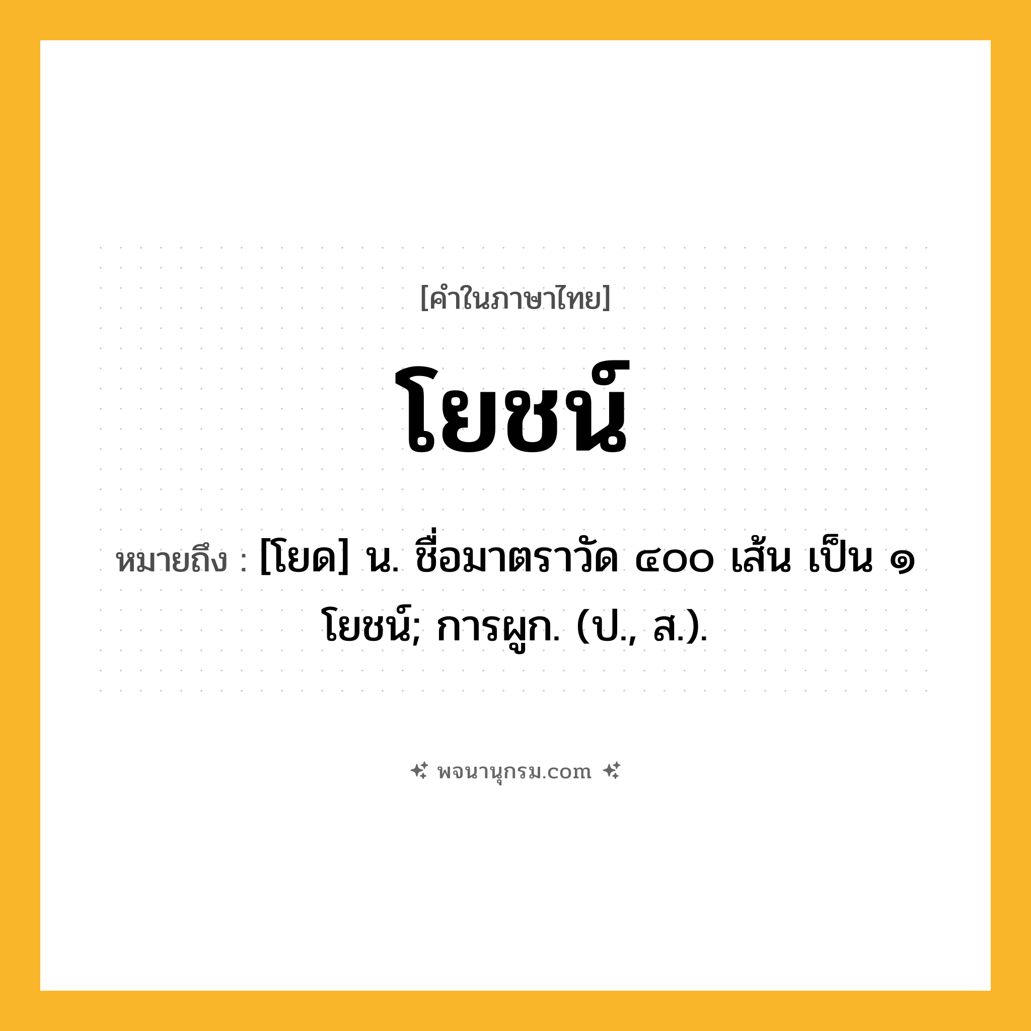 โยชน์ ความหมาย หมายถึงอะไร?, คำในภาษาไทย โยชน์ หมายถึง [โยด] น. ชื่อมาตราวัด ๔๐๐ เส้น เป็น ๑ โยชน์; การผูก. (ป., ส.).