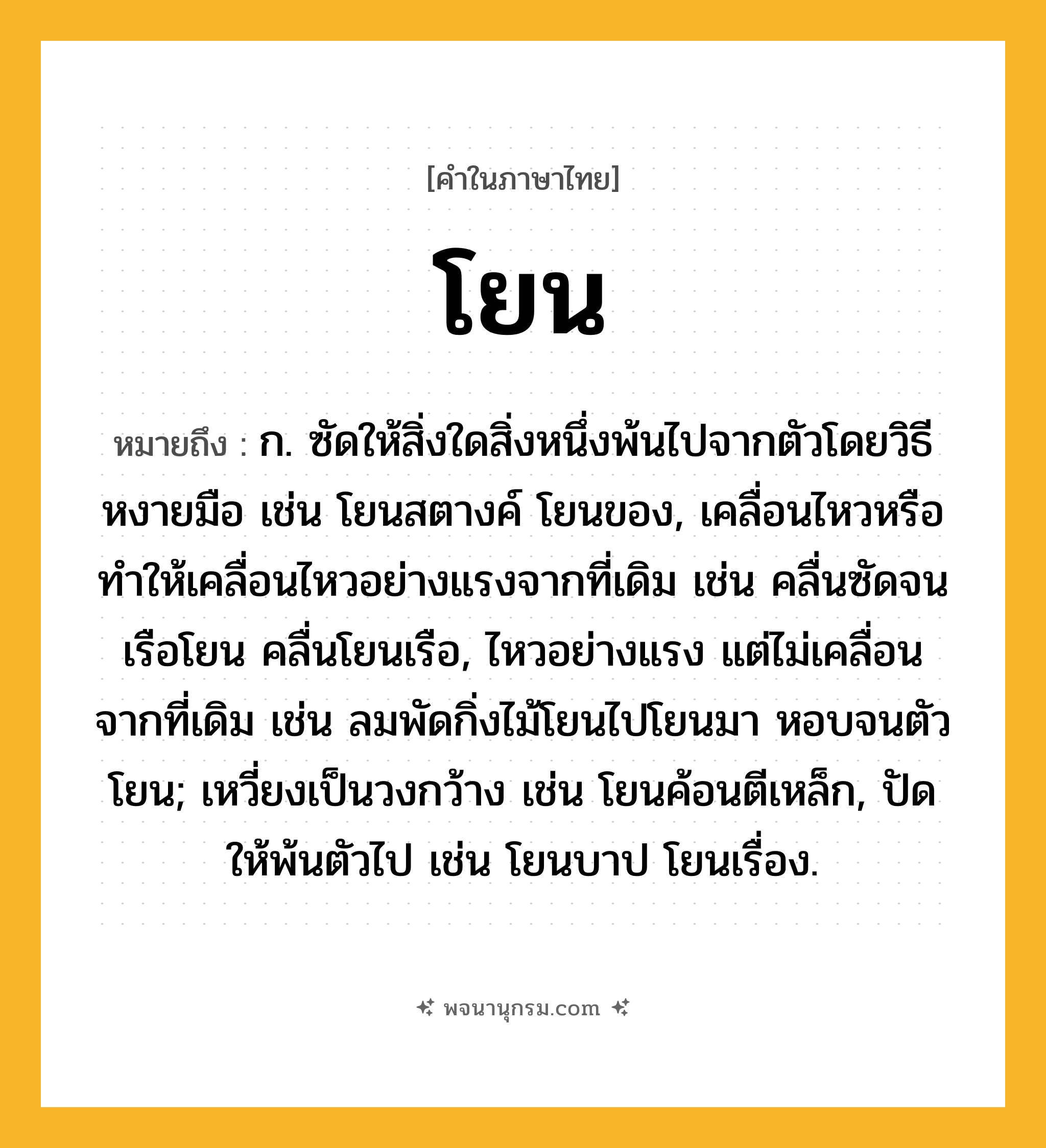 โยน ความหมาย หมายถึงอะไร?, คำในภาษาไทย โยน หมายถึง ก. ซัดให้สิ่งใดสิ่งหนึ่งพ้นไปจากตัวโดยวิธีหงายมือ เช่น โยนสตางค์ โยนของ, เคลื่อนไหวหรือทําให้เคลื่อนไหวอย่างแรงจากที่เดิม เช่น คลื่นซัดจนเรือโยน คลื่นโยนเรือ, ไหวอย่างแรง แต่ไม่เคลื่อนจากที่เดิม เช่น ลมพัดกิ่งไม้โยนไปโยนมา หอบจนตัวโยน; เหวี่ยงเป็นวงกว้าง เช่น โยนค้อนตีเหล็ก, ปัดให้พ้นตัวไป เช่น โยนบาป โยนเรื่อง.