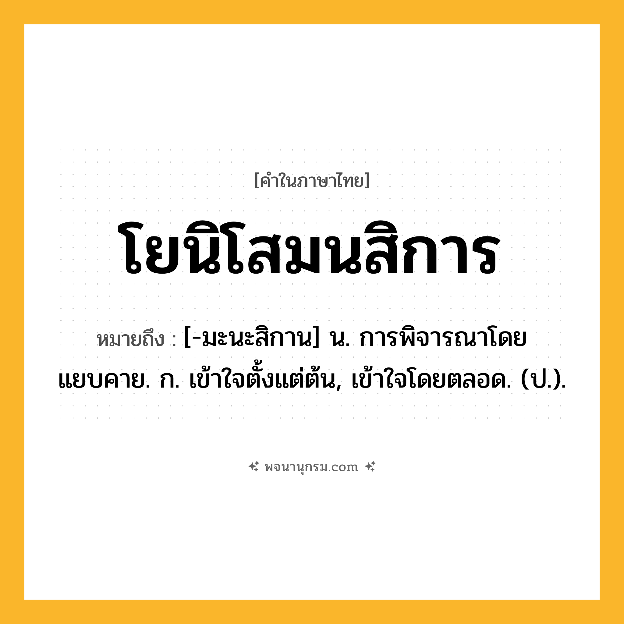 โยนิโสมนสิการ ความหมาย หมายถึงอะไร?, คำในภาษาไทย โยนิโสมนสิการ หมายถึง [-มะนะสิกาน] น. การพิจารณาโดยแยบคาย. ก. เข้าใจตั้งแต่ต้น, เข้าใจโดยตลอด. (ป.).