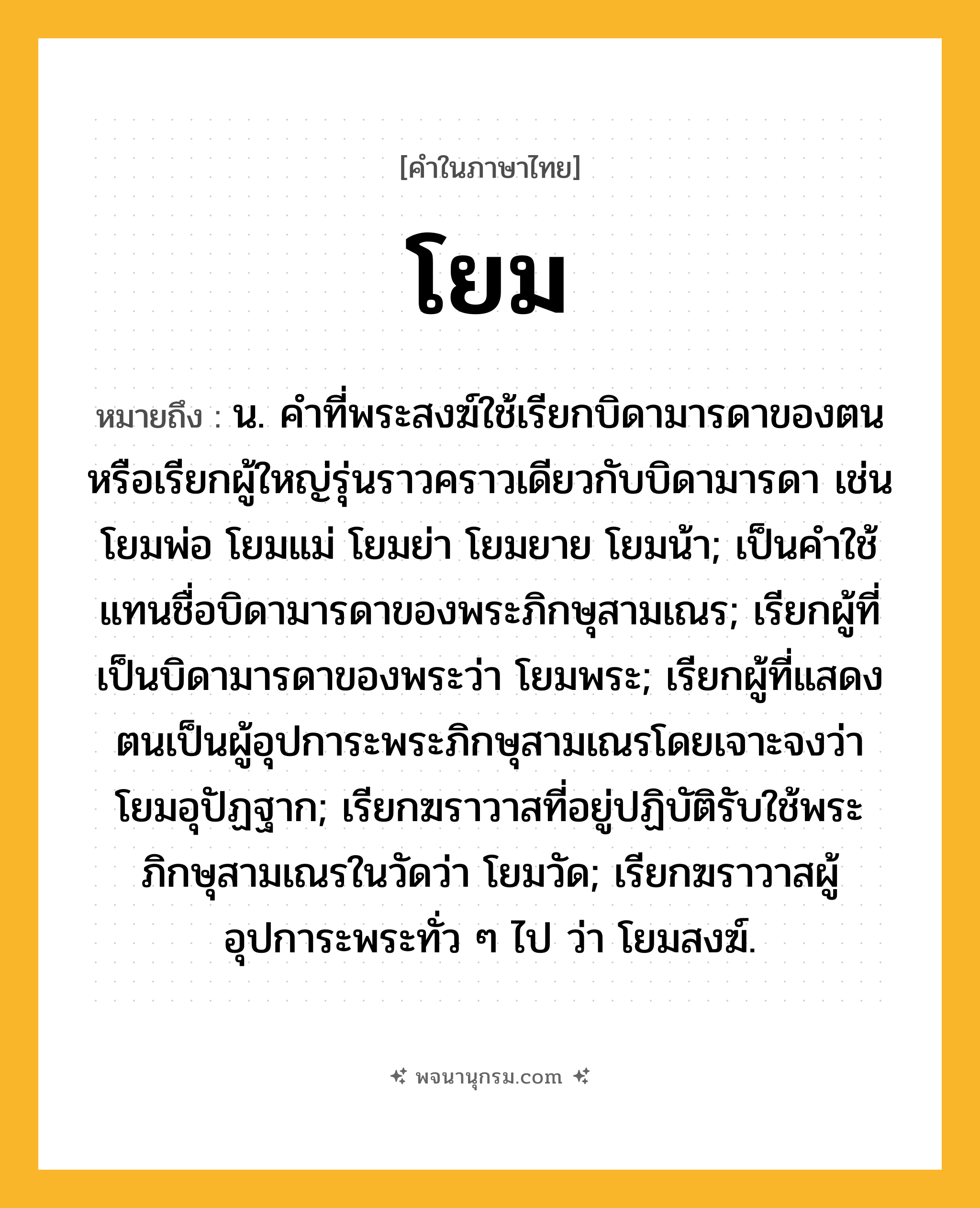 โยม ความหมาย หมายถึงอะไร?, คำในภาษาไทย โยม หมายถึง น. คําที่พระสงฆ์ใช้เรียกบิดามารดาของตนหรือเรียกผู้ใหญ่รุ่นราวคราวเดียวกับบิดามารดา เช่น โยมพ่อ โยมแม่ โยมย่า โยมยาย โยมน้า; เป็นคําใช้แทนชื่อบิดามารดาของพระภิกษุสามเณร; เรียกผู้ที่เป็นบิดามารดาของพระว่า โยมพระ; เรียกผู้ที่แสดงตนเป็นผู้อุปการะพระภิกษุสามเณรโดยเจาะจงว่า โยมอุปัฏฐาก; เรียกฆราวาสที่อยู่ปฏิบัติรับใช้พระภิกษุสามเณรในวัดว่า โยมวัด; เรียกฆราวาสผู้อุปการะพระทั่ว ๆ ไป ว่า โยมสงฆ์.