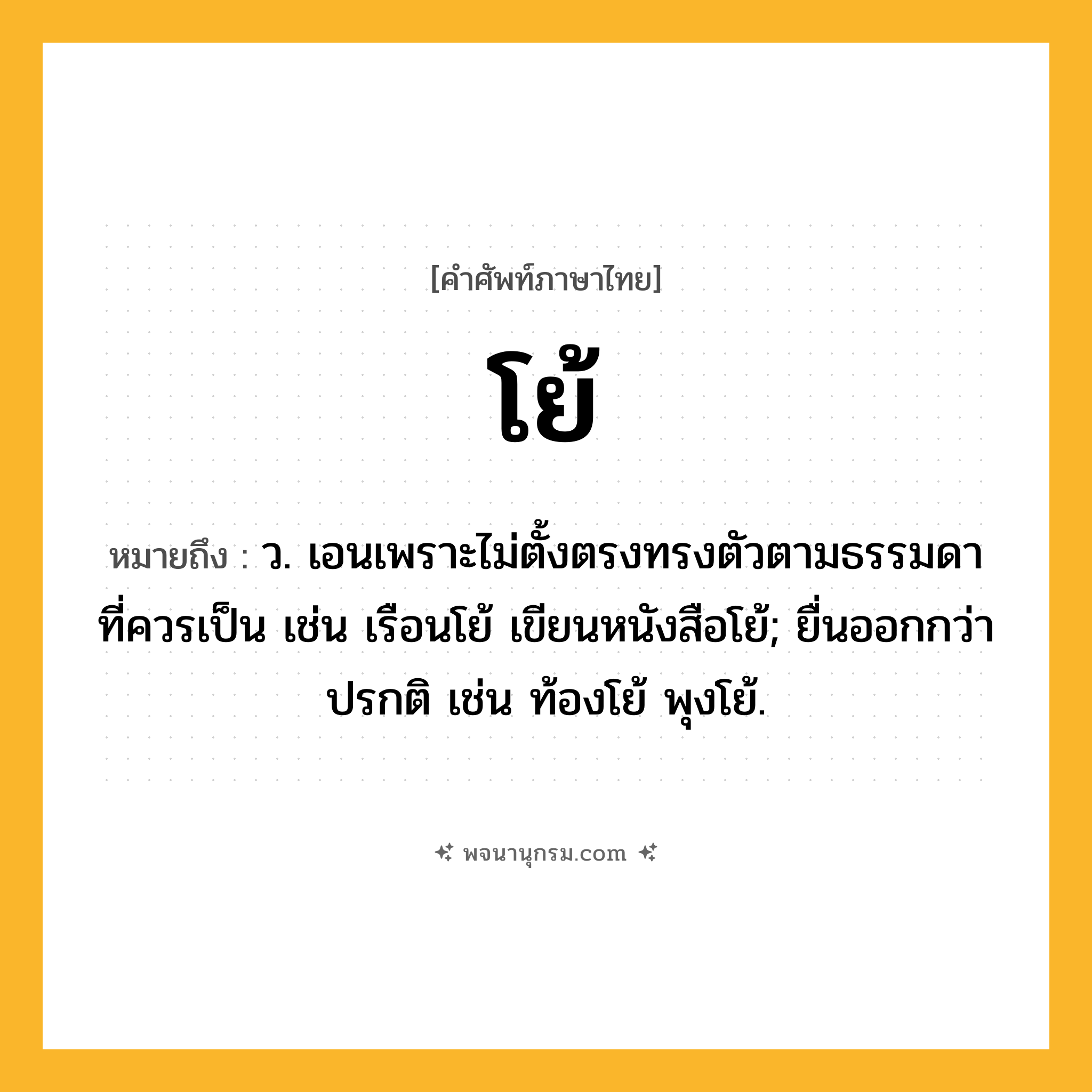 โย้ ความหมาย หมายถึงอะไร?, คำในภาษาไทย โย้ หมายถึง ว. เอนเพราะไม่ตั้งตรงทรงตัวตามธรรมดาที่ควรเป็น เช่น เรือนโย้ เขียนหนังสือโย้; ยื่นออกกว่าปรกติ เช่น ท้องโย้ พุงโย้.