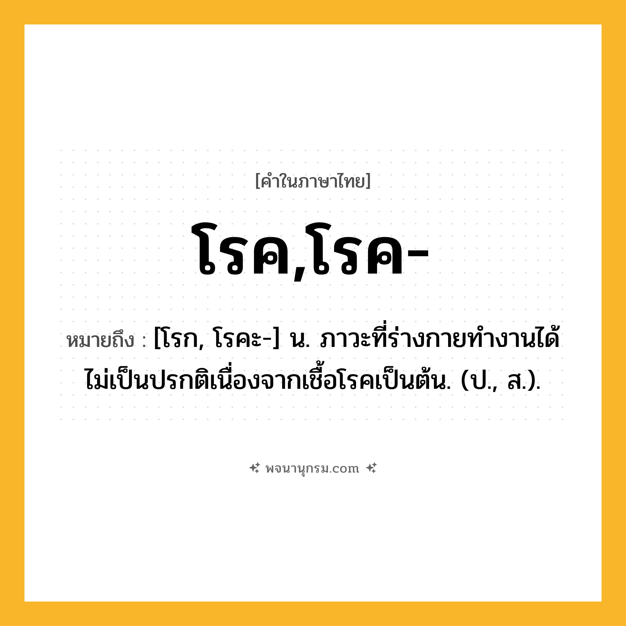 โรค,โรค- ความหมาย หมายถึงอะไร?, คำในภาษาไทย โรค,โรค- หมายถึง [โรก, โรคะ-] น. ภาวะที่ร่างกายทํางานได้ไม่เป็นปรกติเนื่องจากเชื้อโรคเป็นต้น. (ป., ส.).