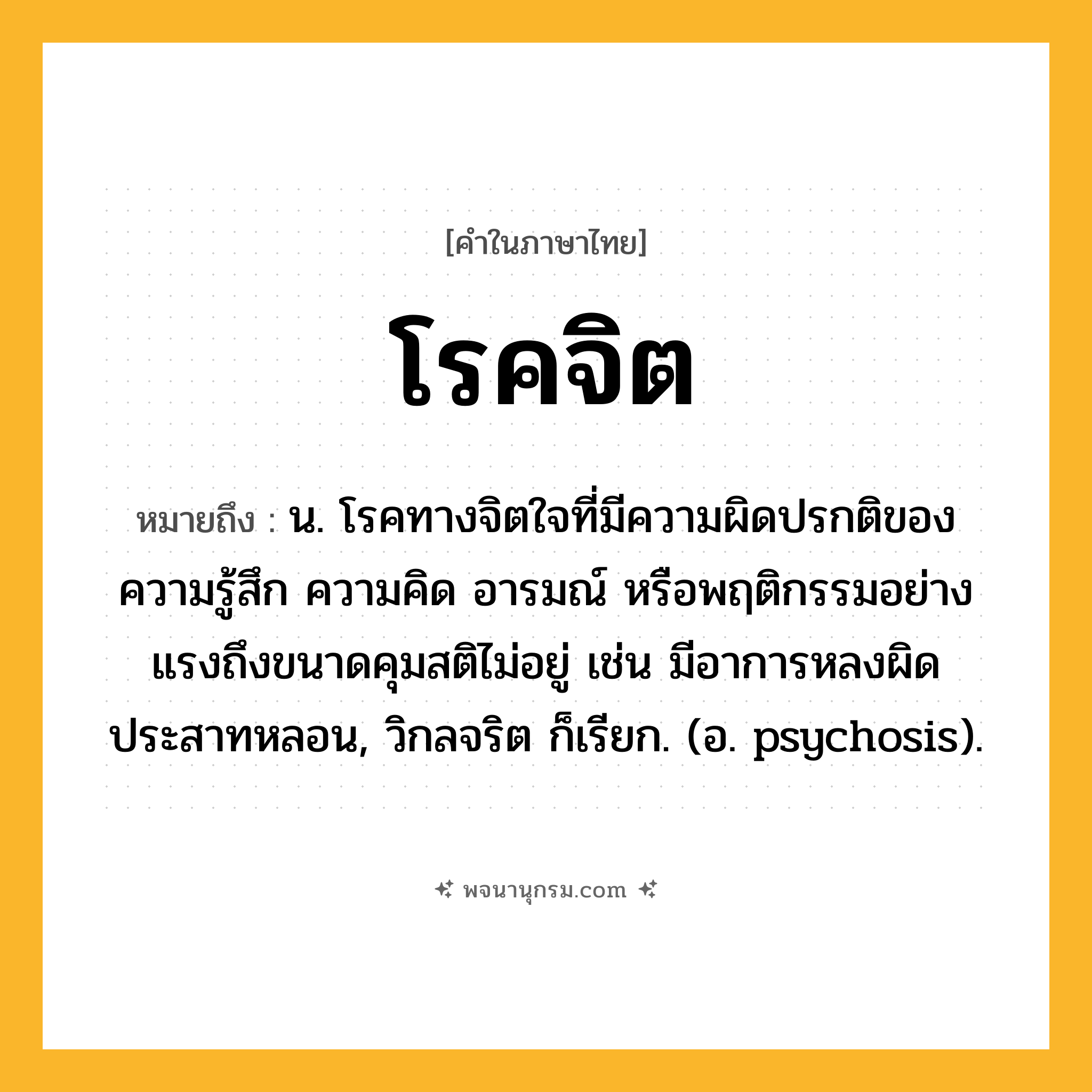 โรคจิต ความหมาย หมายถึงอะไร?, คำในภาษาไทย โรคจิต หมายถึง น. โรคทางจิตใจที่มีความผิดปรกติของความรู้สึก ความคิด อารมณ์ หรือพฤติกรรมอย่างแรงถึงขนาดคุมสติไม่อยู่ เช่น มีอาการหลงผิด ประสาทหลอน, วิกลจริต ก็เรียก. (อ. psychosis).