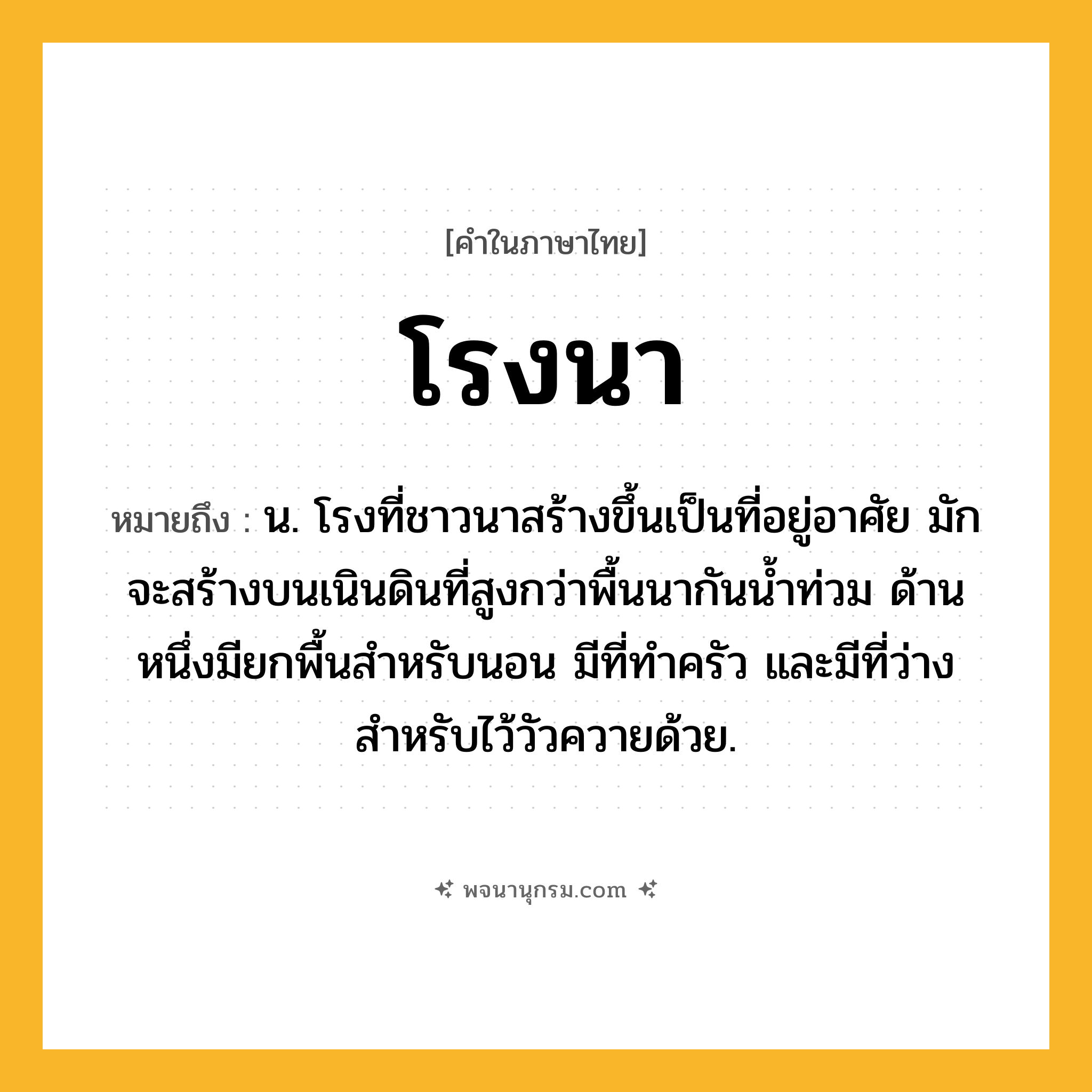โรงนา ความหมาย หมายถึงอะไร?, คำในภาษาไทย โรงนา หมายถึง น. โรงที่ชาวนาสร้างขึ้นเป็นที่อยู่อาศัย มักจะสร้างบนเนินดินที่สูงกว่าพื้นนากันน้ำท่วม ด้านหนึ่งมียกพื้นสำหรับนอน มีที่ทำครัว และมีที่ว่างสำหรับไว้วัวควายด้วย.