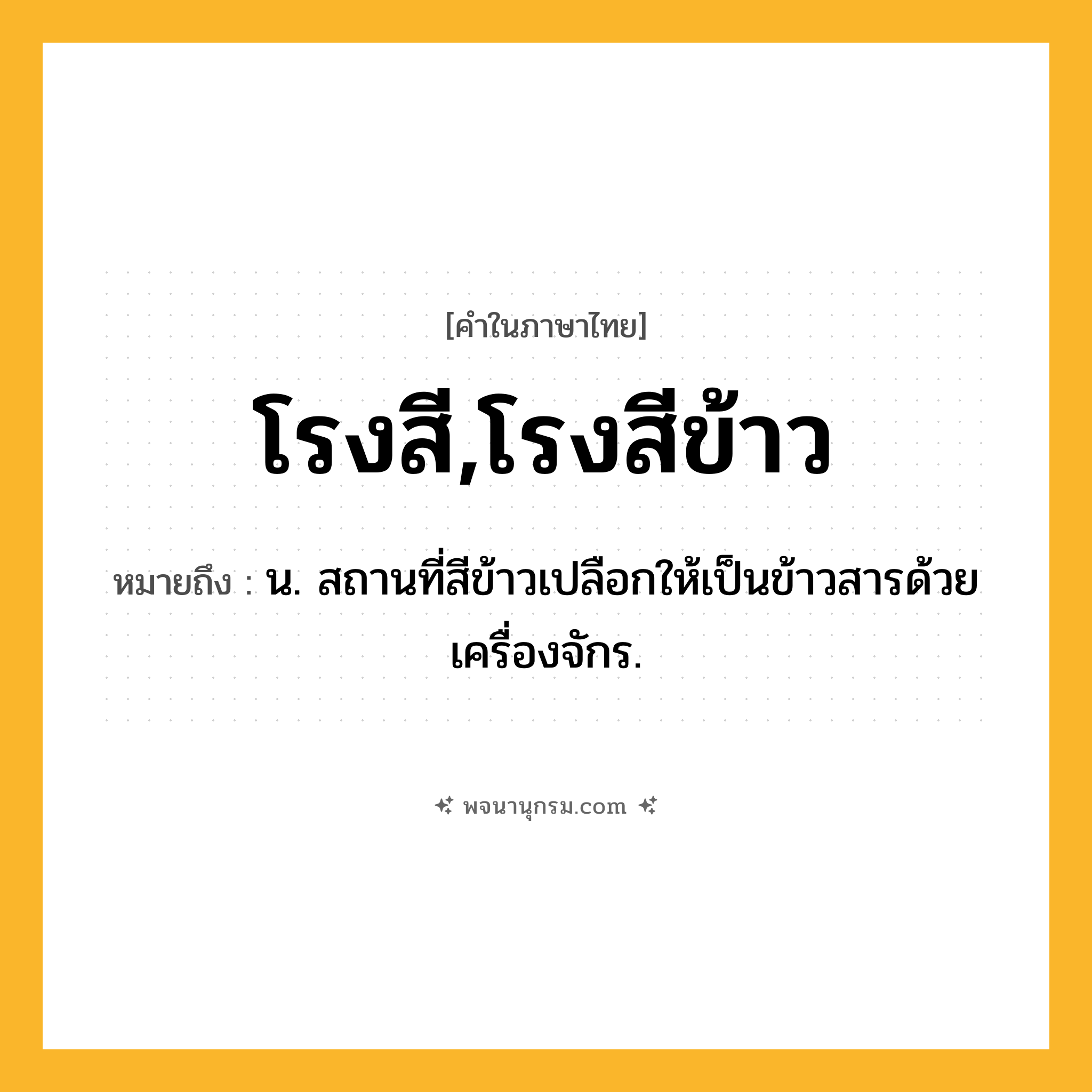 โรงสี,โรงสีข้าว ความหมาย หมายถึงอะไร?, คำในภาษาไทย โรงสี,โรงสีข้าว หมายถึง น. สถานที่สีข้าวเปลือกให้เป็นข้าวสารด้วยเครื่องจักร.