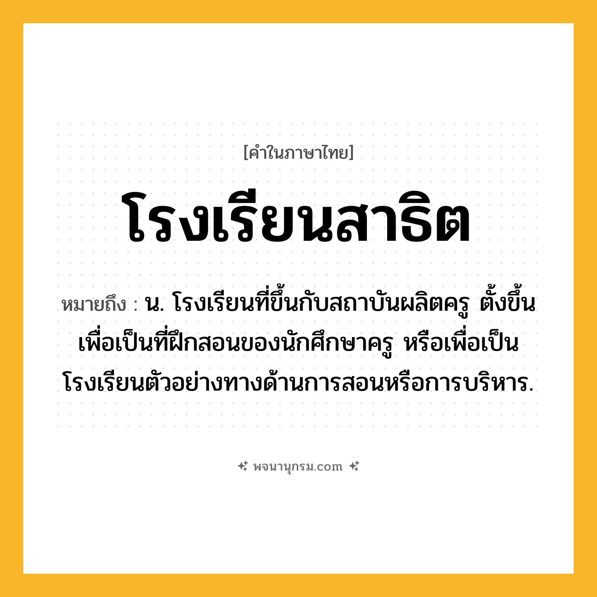 โรงเรียนสาธิต ความหมาย หมายถึงอะไร?, คำในภาษาไทย โรงเรียนสาธิต หมายถึง น. โรงเรียนที่ขึ้นกับสถาบันผลิตครู ตั้งขึ้นเพื่อเป็นที่ฝึกสอนของนักศึกษาครู หรือเพื่อเป็นโรงเรียนตัวอย่างทางด้านการสอนหรือการบริหาร.
