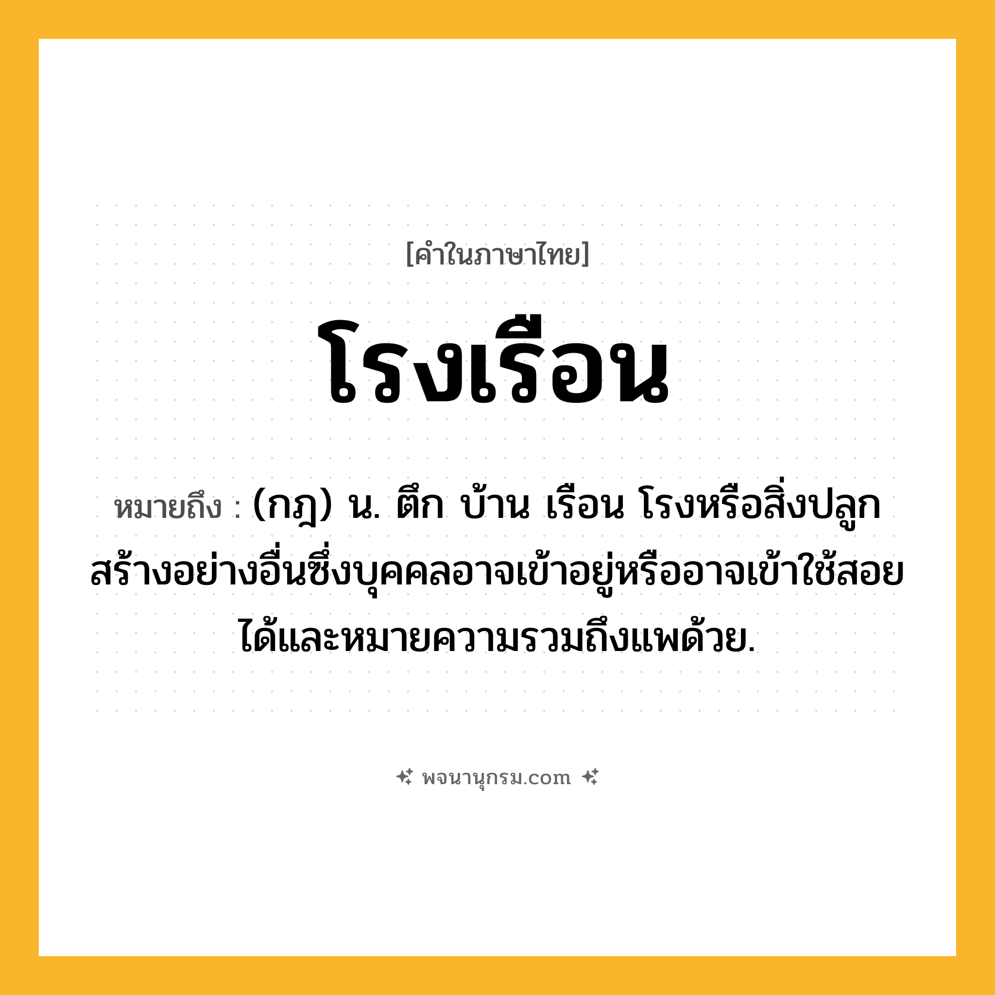 โรงเรือน ความหมาย หมายถึงอะไร?, คำในภาษาไทย โรงเรือน หมายถึง (กฎ) น. ตึก บ้าน เรือน โรงหรือสิ่งปลูกสร้างอย่างอื่นซึ่งบุคคลอาจเข้าอยู่หรืออาจเข้าใช้สอยได้และหมายความรวมถึงแพด้วย.