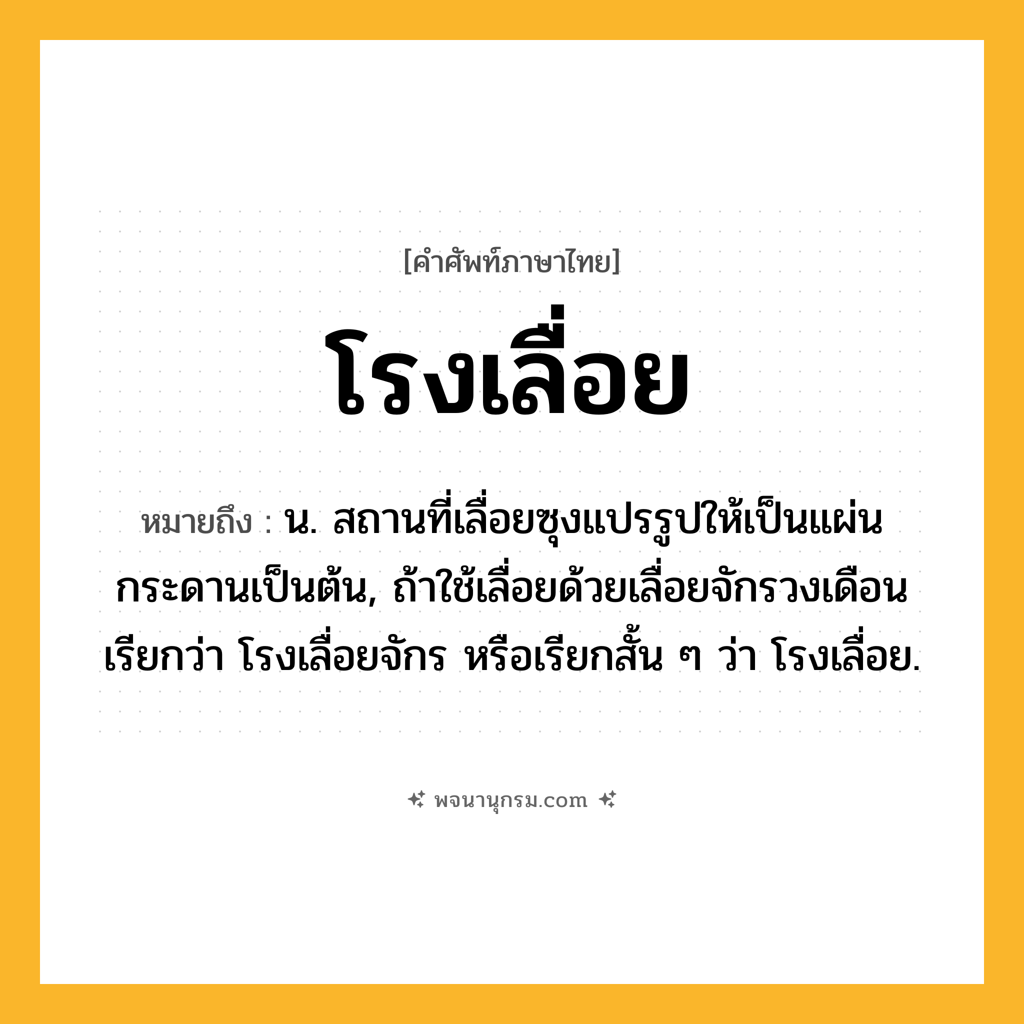โรงเลื่อย ความหมาย หมายถึงอะไร?, คำในภาษาไทย โรงเลื่อย หมายถึง น. สถานที่เลื่อยซุงแปรรูปให้เป็นแผ่นกระดานเป็นต้น, ถ้าใช้เลื่อยด้วยเลื่อยจักรวงเดือน เรียกว่า โรงเลื่อยจักร หรือเรียกสั้น ๆ ว่า โรงเลื่อย.
