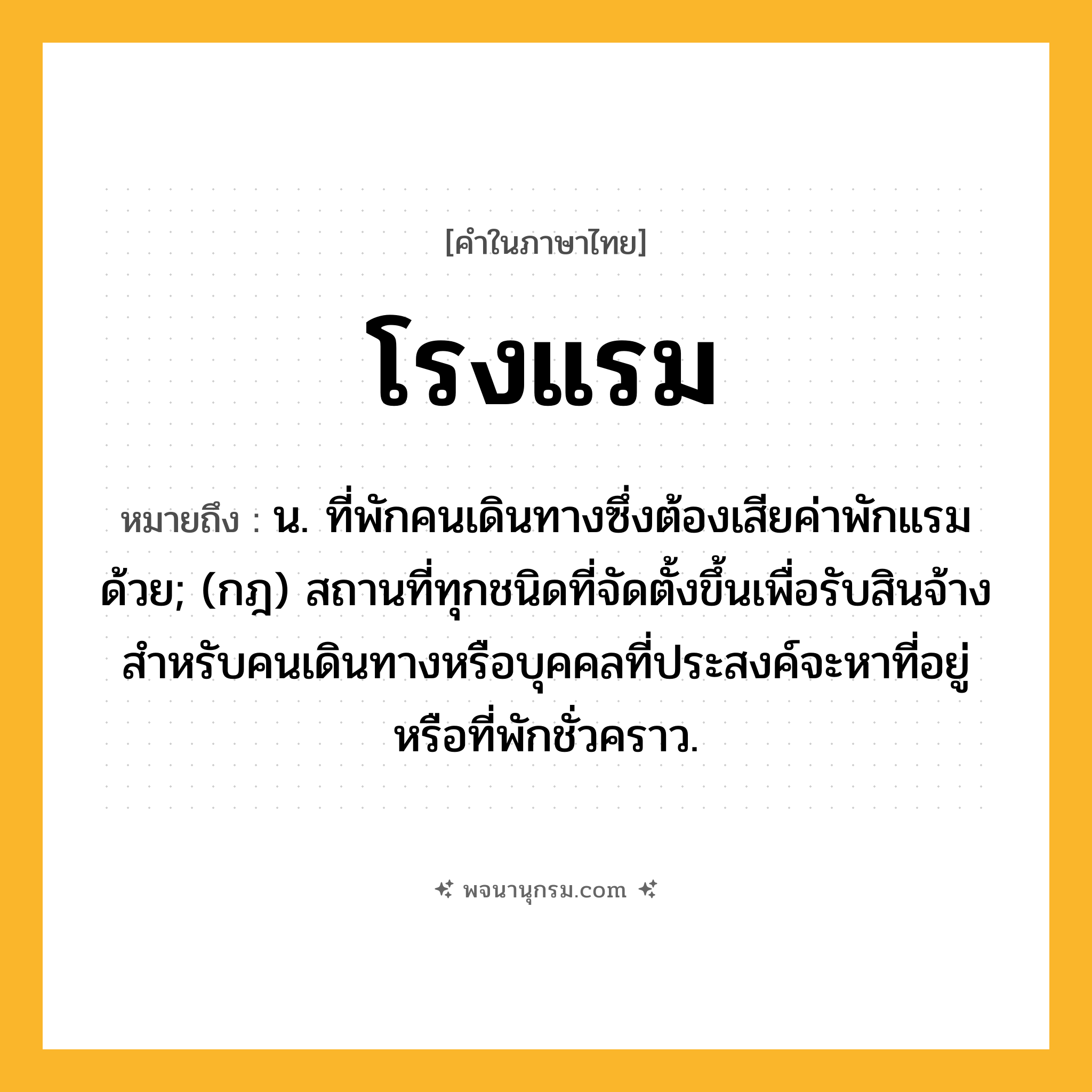 โรงแรม ความหมาย หมายถึงอะไร?, คำในภาษาไทย โรงแรม หมายถึง น. ที่พักคนเดินทางซึ่งต้องเสียค่าพักแรมด้วย; (กฎ) สถานที่ทุกชนิดที่จัดตั้งขึ้นเพื่อรับสินจ้างสําหรับคนเดินทางหรือบุคคลที่ประสงค์จะหาที่อยู่หรือที่พักชั่วคราว.
