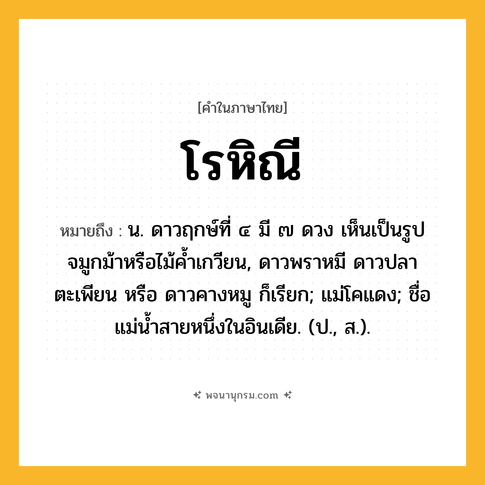 โรหิณี ความหมาย หมายถึงอะไร?, คำในภาษาไทย โรหิณี หมายถึง น. ดาวฤกษ์ที่ ๔ มี ๗ ดวง เห็นเป็นรูปจมูกม้าหรือไม้คํ้าเกวียน, ดาวพราหมี ดาวปลาตะเพียน หรือ ดาวคางหมู ก็เรียก; แม่โคแดง; ชื่อแม่นํ้าสายหนึ่งในอินเดีย. (ป., ส.).