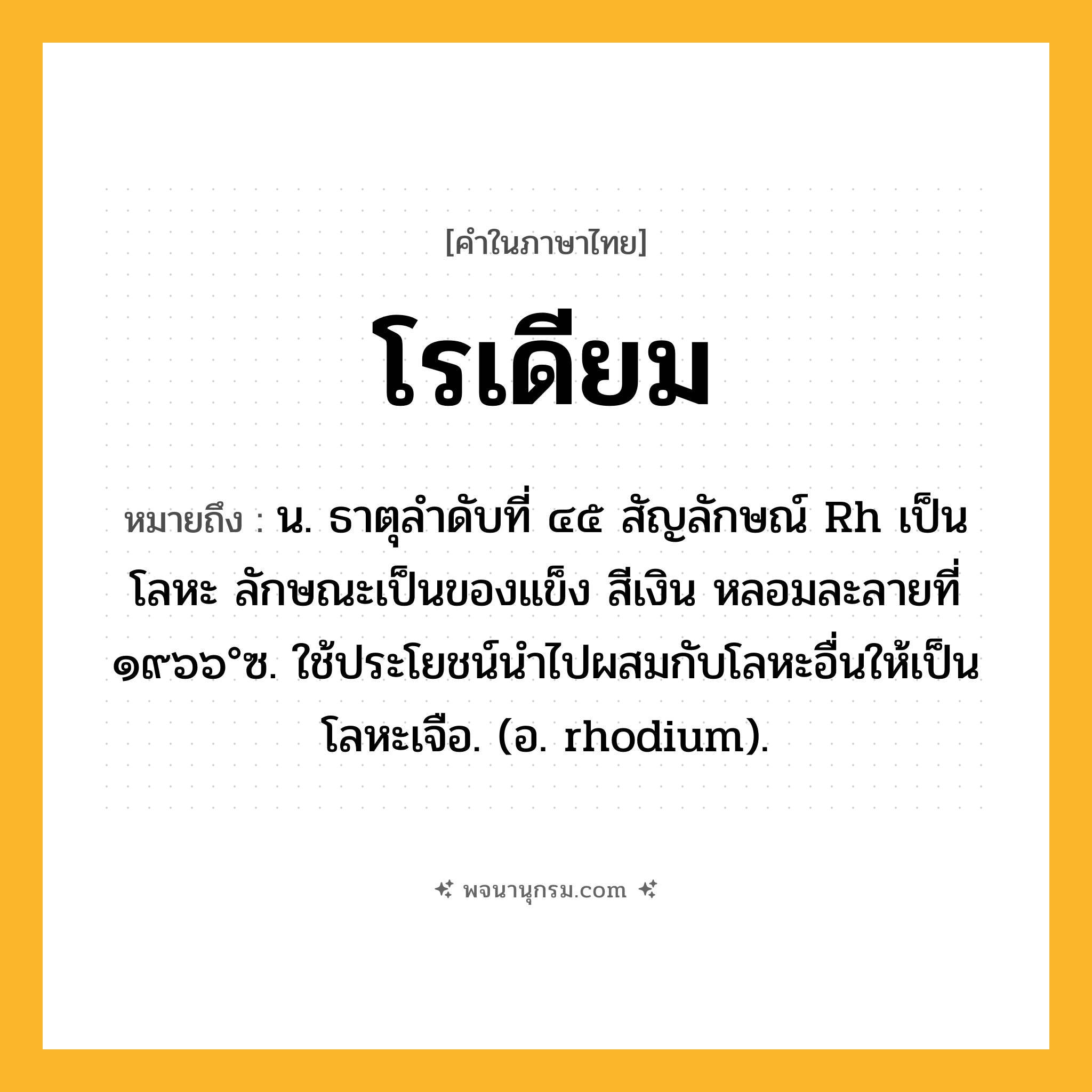 โรเดียม ความหมาย หมายถึงอะไร?, คำในภาษาไทย โรเดียม หมายถึง น. ธาตุลําดับที่ ๔๕ สัญลักษณ์ Rh เป็นโลหะ ลักษณะเป็นของแข็ง สีเงิน หลอมละลายที่ ๑๙๖๖°ซ. ใช้ประโยชน์นําไปผสมกับโลหะอื่นให้เป็นโลหะเจือ. (อ. rhodium).