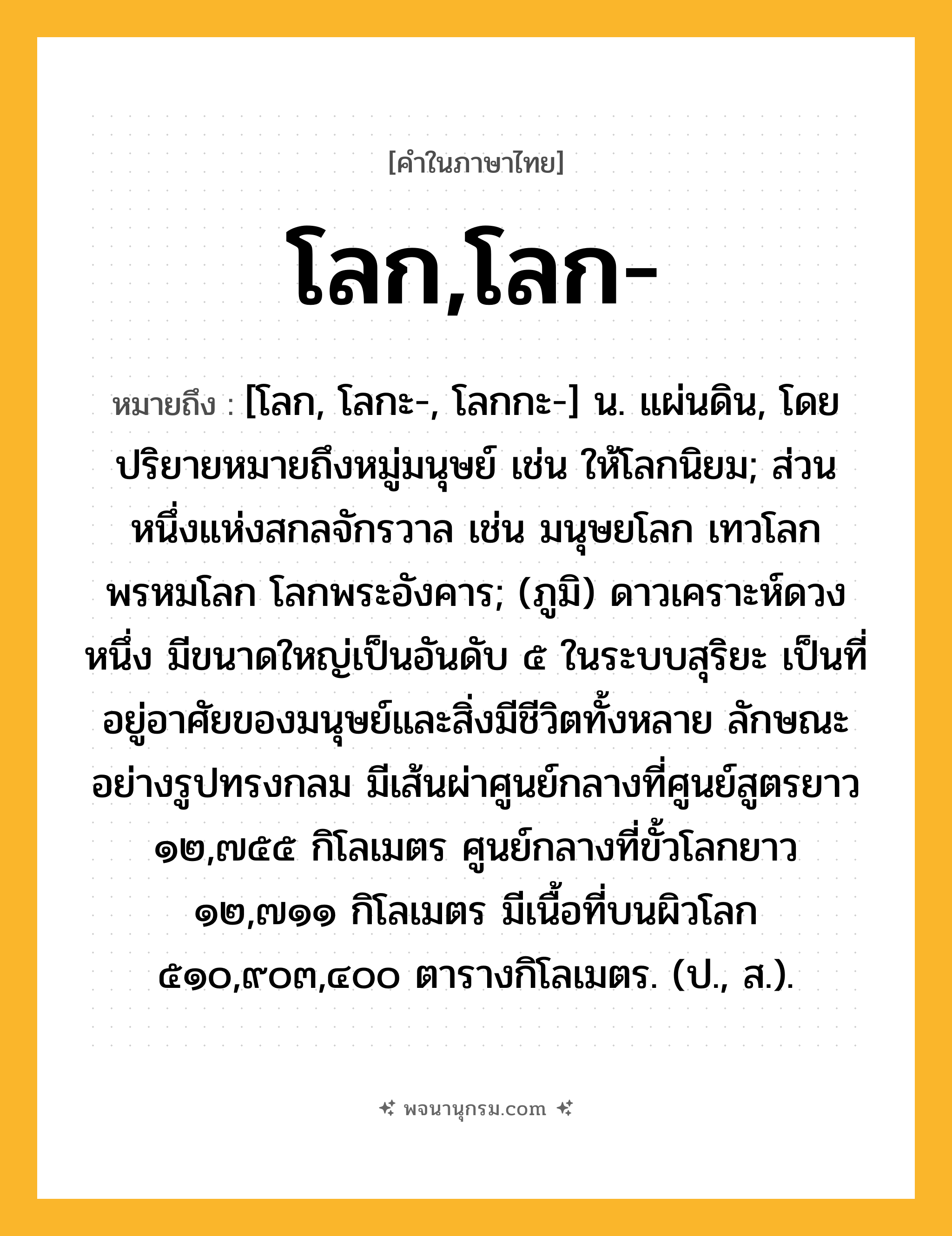 โลก,โลก- ความหมาย หมายถึงอะไร?, คำในภาษาไทย โลก,โลก- หมายถึง [โลก, โลกะ-, โลกกะ-] น. แผ่นดิน, โดยปริยายหมายถึงหมู่มนุษย์ เช่น ให้โลกนิยม; ส่วนหนึ่งแห่งสกลจักรวาล เช่น มนุษยโลก เทวโลก พรหมโลก โลกพระอังคาร; (ภูมิ) ดาวเคราะห์ดวงหนึ่ง มีขนาดใหญ่เป็นอันดับ ๕ ในระบบสุริยะ เป็นที่อยู่อาศัยของมนุษย์และสิ่งมีชีวิตทั้งหลาย ลักษณะอย่างรูปทรงกลม มีเส้นผ่าศูนย์กลางที่ศูนย์สูตรยาว ๑๒,๗๕๕ กิโลเมตร ศูนย์กลางที่ขั้วโลกยาว ๑๒,๗๑๑ กิโลเมตร มีเนื้อที่บนผิวโลก ๕๑๐,๙๐๓,๔๐๐ ตารางกิโลเมตร. (ป., ส.).