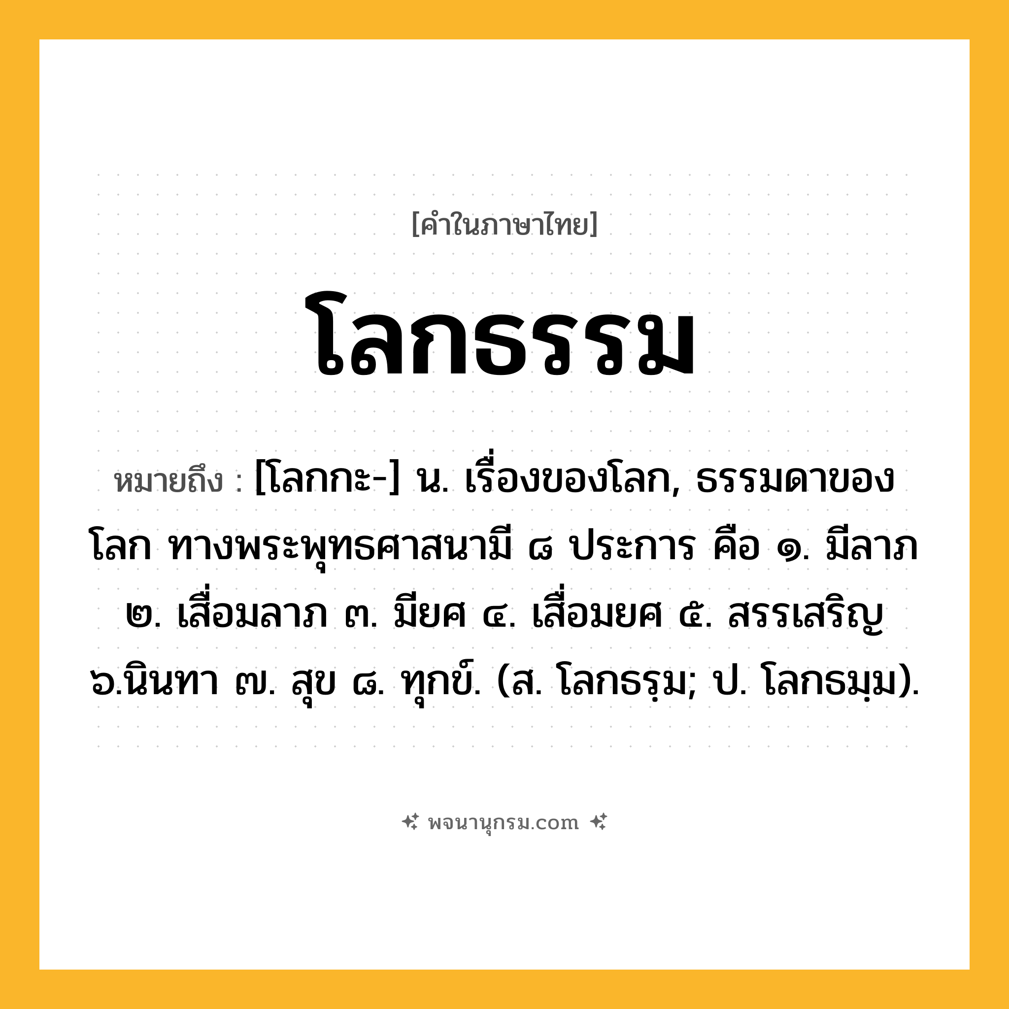 โลกธรรม ความหมาย หมายถึงอะไร?, คำในภาษาไทย โลกธรรม หมายถึง [โลกกะ-] น. เรื่องของโลก, ธรรมดาของโลก ทางพระพุทธศาสนามี ๘ ประการ คือ ๑. มีลาภ ๒. เสื่อมลาภ ๓. มียศ ๔. เสื่อมยศ ๕. สรรเสริญ ๖.นินทา ๗. สุข ๘. ทุกข์. (ส. โลกธรฺม; ป. โลกธมฺม).