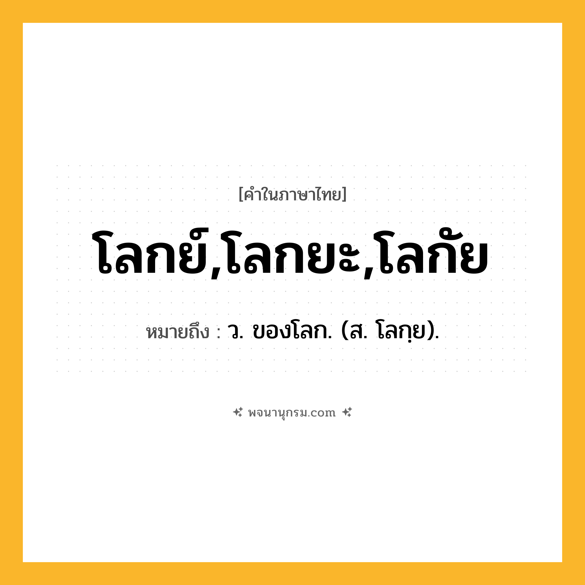 โลกย์,โลกยะ,โลกัย ความหมาย หมายถึงอะไร?, คำในภาษาไทย โลกย์,โลกยะ,โลกัย หมายถึง ว. ของโลก. (ส. โลกฺย).